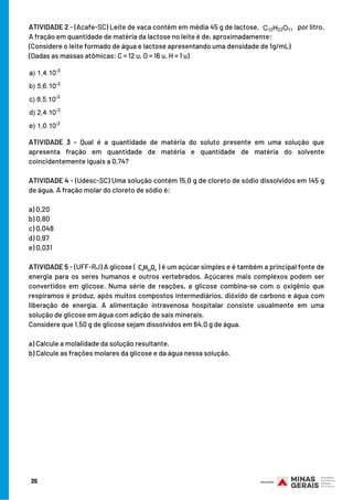 ATIVIDADE 2 - (Acafe-SC) Leite de vaca contém em média 45 g de lactose, por litro.
A fração em quantidade de matéria da lactose no leite é de, aproximadamente:
(Considere o leite formado de água e lactose apresentando uma densidade de 1g/mL)
(Dadas as massas atômicas: C = 12 u, O = 16 u, H = 1 u)
ATIVIDADE 3 - Qual é a quantidade de matéria do soluto presente em uma solução que
apresenta fração em quantidade de matéria e quantidade de matéria do solvente
coincidentemente iguais a 0,74?
ATIVIDADE 4 - (Udesc-SC) Uma solução contém 15,0 g de cloreto de sódio dissolvidos em 145 g
de água. A fração molar do cloreto de sódio é:
a) 0,20
b) 0,80
c) 0,048
d) 0,97
e) 0,031
ATIVIDADE 5 - (UFF-RJ) A glicose ( ) é um açúcar simples e é também a principal fonte de
energia para os seres humanos e outros vertebrados. Açúcares mais complexos podem ser
convertidos em glicose. Numa série de reações, a glicose combina-se com o oxigênio que
respiramos e produz, após muitos compostos intermediários, dióxido de carbono e água com
liberação de energia. A alimentação intravenosa hospitalar consiste usualmente em uma
solução de glicose em água com adição de sais minerais.
Considere que 1,50 g de glicose sejam dissolvidos em 64,0 g de água.
a) Calcule a molalidade da solução resultante.
b) Calcule as frações molares da glicose e da água nessa solução.
35
 