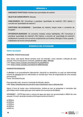 36
UNIDADE(S) TEMÁTICA(S): Medidas das quantidades de matéria
OBJETO DE CONHECIMENTO: Diluição
HABILIDADE(S): (19.1 Conceituar a grandeza “quantidade de matéria”), (19.2 Aplicar o
conceito de “quantidade de matéria”).
CONTEÚDOS RELACIONADOS:  : Quantidade de matéria, massa molar e constante de
Avogadro
SEMANA 4
INTERDISCIPLINARIDADE: Os conceitos tratados nestas habilidades, (19.1 Conceituar a
grandeza “quantidade de matéria”), (19.2 Aplicar o conceito de “quantidade de matéria”),
estabelecem conexão com os outros componentes curriculares, Biologia e Física, quando
trabalhados de forma contextualizada.
TEMA: DILUIÇÃO
DURAÇÃO: 1h40 (2 horas/aula)
Caro aluno, cara aluna! Nessa semana você vai entender, como calcular a diluição de uma
solução. Para introdução do conteúdo, assista ao vídeo: Diluição
Link: https://www.youtube.com/watch?v=XcJbwQR5Eq4
Link: https://www.youtube.com/watch?v=aQBvERprapg
CONCEITOS BÁSICOS
A  diluição  é um procedimento laboratorial, industrial ou doméstico no qual um determinado
volume de solvente (puro) é adicionado ou retirado (por meio de evaporação) de uma solução
preexistente.                                                                                                   
Fonte: Site Brasil Escola
Para aprender mais: acesse o conteúdo de diluição, abaixo.
Link: https://brasilescola.uol.com.br/o-que-e/quimica/o-que-e-diluicao.htm
Agora é hora de testar seus conhecimentos, lembre-se que as pesquisas e consultas são
permitidas e bem vindas para que você realize com sucesso as atividades.
ATIVIDADE 1 – (UFPI) Qual será o volume de água que deve ser acrescentado a 300ml de uma
solução 1,5 mol/L de ácido clorídrico (HCl) para torná-la 0,3mol/L?
a) 1000mL
b) 1500mL
c) 1200mL
d) 1800mL
e) 500 mL
EXEMPLO DE ATIVIDADE
 