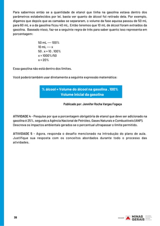 Para sabermos então se a quantidade de etanol que tinha na gasolina estava dentro dos
parâmetros estabelecidos por lei, basta ver quanto de álcool foi retirado dela. Por exemplo,
digamos que depois que as camadas se separaram, o volume da fase aquosa passou de 50 mL
para 60 mL e a da gasolina ficou 40 mL. Então teremos que 10 mL de álcool foram extraídos da
gasolina.  Baseado nisso, faz-se a seguinte regra de três para saber quanto isso representa em
porcentagem:
 
50 mL --- 100%
10 mL --- x
50 . x = 10 . 100%
x = 1000%/50
x = 20%
 
Essa gasolina não está dentro dos limites.
 
Você poderá também usar diretamente a seguinte expressão matemática:
 
                                     
 
ATIVIDADE 4 - Pesquise por que a porcentagem obrigatória de etanol que deve ser adicionado na
gasolina é 25%, segundo a Agência Nacional de Petróleo, Gases Naturais e Combustíveis (ANP).     
Descreva os impactos ambientais gerados se o percentual ultrapassar o limite permitido.
 
ATIVIDADE 5 - Agora, responda o desafio mencionado na introdução do plano de aula. 
Justifique sua resposta com os conceitos abordados durante todo o processo das
atividades.
38
% álcool = Volume do álcool na gasolina . 100%
      Volume inicial da gasolina
Publicado por: Jennifer Rocha Vargas Fogaça
 