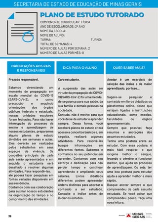 Prezado responsável,
Estamos vivenciando um
momento de propagação em
escala mundial do COVID-19
(SARS-CoV-2), e como
precaução e seguindo
orientações dos órgãos
públicos federais e estaduais,
nossas unidades escolares
foram fechadas. Para não haver
interrupção do processo de
ensino e aprendizagem de
nossos estudantes, preparamos
alguns planos de estudo
divididos em semanas e aulas.
Eles deverão ser realizados
pelos estudantes em seus
espaços de vivência. Os
conceitos principais de cada
aula serão apresentados e em
seguida o estudante será
desafiado a resolver algumas
atividades. Para respondê-las,
ele poderá fazer pesquisas em
fontes variadas disponíveis em
sua residência.
Contamos com sua colaboração
para auxiliar nossos estudantes
na organização do tempo e no
cumprimento das atividades.
Caro estudante,
A suspensão das aulas em
virtude da propagação do COVID-
19 (SARS-CoV-2) foi uma medida
de segurança para sua saúde, da
sua família e demais pessoas da
sociedade.
Contudo, não é motivo para que
você deixe de estudar e aprender
sempre. Dessa forma, você
receberá planos de estudo e terá
acesso a conceitos básicos e, em
seguida, realizará algumas
atividades. Para resolvê-las
busque informações em
diferentes fontes. Sabemos e
confiamos no seu potencial em
aprender. Contamos com seu
esforço e dedicação para não
perder tempo e continuar
aprendendo e ampliando seus
saberes. Livros didáticos
diferentes podem apresentar
ordens distintas para abordar o
conteúdo a ser estudado.
Consulte o índice antes de
iniciar os estudos.
Anotar é um exercício de
seleção das ideias e de maior
aprendizado, por isso...
Sugere-se pesquisar o
conteúdo em livros didáticos ou
plataformas online, desde que
estejam ligadas a instituições
educacionais, como escolas,
faculdades ou órgãos
governamentais.
Sempre que possível, faça
resumos e anotações dos
assuntos estudados.
Tenha uma postura ereta ao
estudar. Com essa postura, é
mais fácil respirar, o que
oxigena melhor o sangue,
levando o cérebro a funcionar
melhor, que ajuda no processo
de aprendizagem. Ou seja, ter
uma boa postura para estudar
ajuda a aprender melhor e mais
rápido.
Busque anotar sempre o que
compreendeu de cada assunto
estudado. Se você achar que
compreendeu pouco, faça uma
nova leitura.
ORIENTAÇÕES AOS PAIS
E RESPONSÁVEIS
DICA PARA O ALUNO QUER SABER MAIS?
39
COMPONENTE CURRICULAR: FÍSICA
ANO DE ESCOLARIDADE: 2º ANO
NOME DA ESCOLA:
NOME DO ALUNO:
TURMA: TURNO:
TOTAL DE SEMANAS: 4
NÚMERO DE AULAS POR SEMANA: 2
NÚMERO DE AULAS POR MÊS: 8
PLANO DE ESTUDO TUTORADOPLANO DE ESTUDO TUTORADO
SECRETARIA DE ESTADO DE EDUCAÇÃO DE MINAS GERAIS
 