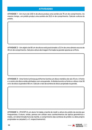 ATIVIDADE 1 - Um muro de 2,50 m de altura produz uma sombra de 75 cm de comprimento. Ao
mesmo tempo, um prédio produz uma sombra de 20,0 m de comprimento. Calcule a altura do
prédio.
ATIVIDADE 2 - Um objeto de 80 cm de altura está posicionado a 3,0 m de uma câmara escura de
30 cm de comprimento. Calcule a altura da imagem formada na parede oposta ao orifício.
ATIVIDADES
ATIVIDADE 3 - Uma fonte luminosa puntiforme ilumina um disco metálico de raio 10 cm. A fonte
e o centro do disco estão alinhados com uma parede. A distância entre a fonte e o disco é de 30
cm e do disco à parede é 60 cm. Calcule o raio da sombra do disco projetada na parede.
ATIVIDADE 4 - (PUCSP) A um aluno foi dada a tarefa de medir a altura do prédio da escola que
frequentava. O aluno, então, pensou em utilizar seus conhecimentos de óptica geométrica e
mediu, em determinada hora da manhã, o comprimento das sombras do prédio e a dele próprio
projetadas na calçada (L e ℓ, respectivamente).
42
 
