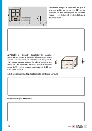 ATIVIDADE 5  -  (Fuvest – Adaptada) Um aparelho
fotográfico rudimentar é constituído por uma câmara
escura com um orifício em uma face e um anteparo de
vidro fosco na face oposta. Um objeto luminoso em
forma de L se encontra a 2,0 m do orifício e tem uma
altura de 1,00 m. Sua imagem no anteparo é de 20 cm.
Faça o que se pede.
Facilmente chegou à conclusão de que a
altura do prédio da escola é de 22,1 m. As
medidas por ele obtidas para as sombras
foram      L = 10,4 m e ℓ = 0,8 m. Calcule a
altura do aluno.
a) Esboce a imagem vista pelo observador O indicado na figura.
b) Calcule a largura d da câmara.
43
 