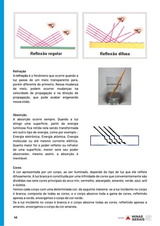 Refração
A refração é o fenômeno que ocorre quando a
luz passa de um meio transparente para,
porém diferente do primeiro. Nessa mudança
de meio, podem ocorrer mudanças na
velocidade de propagação e na direção de
propagação, que pode acabar enganando
nossa visão.
Absorção
A absorção ocorre sempre. Quando a luz
atinge uma superfície, parte da energia
luminosa fica retida nela sendo transformada
em outro tipo de energia, como por exemplo :
Energia eletrônica, Energia atômica, Energia
molecular ou até mesmo corrente elétrica.
Quanto maior for o poder refletor ou refrator
de uma superfície, menor será seu poder
absorvedor, mesmo assim, a absorção é
inevitável.
45
Cores
A cor apresentada por um corpo, ao ser iluminado, depende do tipo de luz que ele reflete
difusamente. A luz branca é constituída por uma infinidade de cores que convenientemente são
divididas nas sete cores principais do arco-íris: vermelho, alaranjado, amarelo, verde, azul, anil
e violeta.
Vemos cada corpo com uma determinada cor, da seguinte maneira: se a luz incidente no corpo
é branca, composta de todas as cores, e o corpo absorve toda a gama de cores, refletindo
apenas a verde, enxergamos o corpo de cor verde.
Se a luz incidente no corpo é branca e o corpo absorve todas as cores, refletindo apenas a
amarelo, enxergamos o corpo de cor amarela.
 