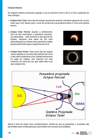 Eclipse Solar Total: Esse tipo de eclipse acontecerá quando o tamanho aparente da Lua for
maior que o Sol. Nesse caso o cone de sombra da Lua produzirá sobre a Terra uma sombra
escura.
Eclipses Solares
Os eclipses solares acontecem quando a Lua se encontra entre o Sol e a Terra, podendo ser
três subtipos:
49
Eclipse Solar Parcial:  Quando o alinhamento
Sol−Lua não interceptar a superfície terrestre,
um observador verá somente a fase parcial do
eclipse. Somente uma parte do Sol será
obstruída pela Lua. Nesse caso somente a região
de penumbra intercepta a superfície da Terra.
Eclipse Solar Anelar: Esse outro tipo de eclipse
ocorre quando a Lua está mais distante da Terra
e não cobre totalmente o Sol. Quando estivermos
no auge do eclipse, nós veremos um anel
luminoso em volta da Lua, que nada mais é do
que o próprio Sol.
Agora é hora de testar seus conhecimentos, lembre-se que as pesquisas e consultas são
permitidas e bem vindas para que você realize com sucesso as atividades.
 