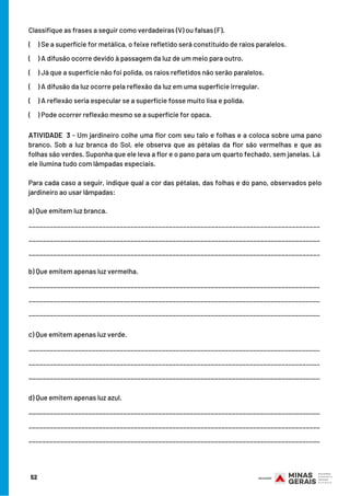 52
Classifique as frases a seguir como verdadeiras (V) ou falsas (F).
( ) Se a superfície for metálica, o feixe refletido será constituído de raios paralelos.
( ) A difusão ocorre devido à passagem da luz de um meio para outro.
( ) Já que a superfície não foi polida, os raios refletidos não serão paralelos.
( ) A difusão da luz ocorre pela reflexão da luz em uma superfície irregular.
( ) A reflexão seria especular se a superfície fosse muito lisa e polida.
( ) Pode ocorrer reflexão mesmo se a superfície for opaca.
ATIVIDADE 3 - Um jardineiro colhe uma flor com seu talo e folhas e a coloca sobre uma pano
branco. Sob a luz branca do Sol, ele observa que as pétalas da flor são vermelhas e que as
folhas são verdes. Suponha que ele leva a flor e o pano para um quarto fechado, sem janelas. Lá
ele ilumina tudo com lâmpadas especiais.
Para cada caso a seguir, indique qual a cor das pétalas, das folhas e do pano, observados pelo
jardineiro ao usar lâmpadas:
a) Que emitem luz branca.
___________________________________________________________________________________
___________________________________________________________________________________
___________________________________________________________________________________
b) Que emitem apenas luz vermelha.
___________________________________________________________________________________
___________________________________________________________________________________
___________________________________________________________________________________
c) Que emitem apenas luz verde.
___________________________________________________________________________________
___________________________________________________________________________________
___________________________________________________________________________________
d) Que emitem apenas luz azul.
___________________________________________________________________________________
___________________________________________________________________________________
___________________________________________________________________________________
 