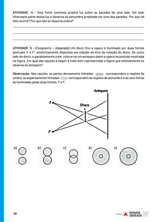 ATIVIDADE 5 - (Cesgranrio – Adaptada) Um disco fino e opaco é iluminado por duas fontes
pontuais, F e F’, simetricamente dispostas em relação ao eixo de rotação do disco. Do outro
lado do disco, e paralelamente a ele, coloca-se um anteparo plano e opaco na posição mostrada
na figura. Em qual das opções a seguir é mais bem representada a figura que efetivamente se
observa no anteparo?
Observação: Nas opções, as partes densamente listradas   correspondem a regiões de
umbra, as esparsamente listradas correspondem às regiões de penumbra e as sem listras
às iluminadas pelas duas fontes, F e F’.
ATIVIDADE 4 - Uma fonte luminosa projeta luz sobre as paredes de uma sala. Um pilar
intercepta parte dessa luz e observa-se penumbra projetada em uma das paredes. Por que tal
fato ocorre? Por que não se observa umbra?
___________________________________________________________________________________
___________________________________________________________________________________
___________________________________________________________________________________
a) b) c) d) e)
53
 