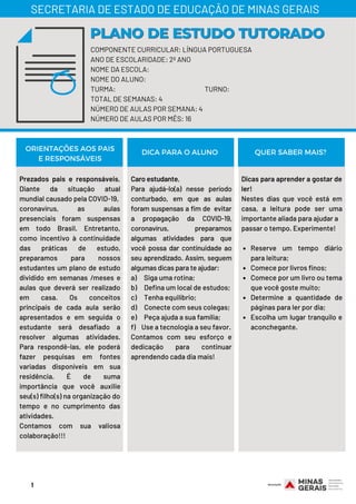 Prezados pais e responsáveis,
Diante da situação atual
mundial causado pela COVID-19,
coronavírus, as aulas
presenciais foram suspensas
em todo Brasil. Entretanto,
como incentivo à continuidade
das práticas de estudo,
preparamos para nossos
estudantes um plano de estudo
dividido em semanas /meses e
aulas que deverá ser realizado
em casa. Os conceitos
principais de cada aula serão
apresentados e em seguida o
estudante será desafiado a
resolver algumas atividades.
Para respondê-las, ele poderá
fazer pesquisas em fontes
variadas disponíveis em sua
residência. É de suma
importância que você auxilie
seu(s) filho(s) na organização do
tempo e no cumprimento das
atividades.
Contamos com sua valiosa
colaboração!!!
Caro estudante,
Para ajudá-lo(a) nesse período
conturbado, em que as aulas
foram suspensas a fim de  evitar
a propagação da COVID-19,
coronavírus, preparamos
algumas atividades para que
você possa dar continuidade ao
seu aprendizado. Assim, seguem
algumas dicas para te ajudar:
a)     Siga uma rotina;
b)     Defina um local de estudos;
c)     Tenha equilíbrio;
d)     Conecte com seus colegas;
e)     Peça ajuda a sua família;
f)    Use a tecnologia a seu favor.
Contamos com seu esforço e
dedicação para continuar
aprendendo cada dia mais!
Reserve um tempo diário
para leitura;
Comece por livros finos;
Comece por um livro ou tema
que você goste muito;
Determine a quantidade de
páginas para ler por dia;
Escolha um lugar tranquilo e
aconchegante.
Dicas para aprender a gostar de
ler!
Nestes dias que você está em
casa, a leitura pode ser uma
importante aliada para ajudar a
passar o tempo. Experimente!
ORIENTAÇÕES AOS PAIS
E RESPONSÁVEIS
DICA PARA O ALUNO QUER SABER MAIS?
COMPONENTE CURRICULAR: LÍNGUA PORTUGUESA
ANO DE ESCOLARIDADE: 2º ANO
NOME DA ESCOLA:
NOME DO ALUNO:
TURMA: TURNO:
TOTAL DE SEMANAS: 4
NÚMERO DE AULAS POR SEMANA: 4
NÚMERO DE AULAS POR MÊS: 16
PLANO DE ESTUDO TUTORADOPLANO DE ESTUDO TUTORADO
SECRETARIA DE ESTADO DE EDUCAÇÃO DE MINAS GERAIS
1
 