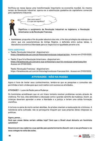 Verificou-se nessa época uma transformação importante na economia mundial. Ao mesmo
tempo da Revolução industrial, operou-se a substituição gradativa do capitalismo comercial
pelo capitalismo industrial.
Significou o surgimento da Revolução Industrial na Inglaterra, a Revolução
Americana e a da Revolução Francesa.
Texto: Revolução Industrial - disponível em:
Texto: O que foi a Revolução Americana – disponível em:
PARA SABER MAIS
https://brasilescola.uol.com.br/historiag/revolucao-industrial.htm . Acesso em 27/03/2020.
https://brasilescola.uol.com.br/o-que-e/historia/o-que-foi-revolucao-americana.htm
Acesso em 27/03/2020.
Texto: Revolução Francesa – disponível em:
https://brasilescola.uol.com.br/historiag/revolucao-francesa.htm . Acesso em 27/03/2020.
Agora é hora de testar seus conhecimentos, lembre-se que as pesquisas e consultas são
permitidas e bem-vindas para que você realize com sucesso as atividades.
ATIVIDADE 1 - Luzes da Razão para a Mudança
Os iluministas acreditavam que só um tirano tentaria resolver problemas sociais através da
violência. Por isso, eles defendiam a educação como o grande caminho da mudança. Assim, as
crianças deveriam aprender a amar a liberdade e a justiça, e teriam uma sólida formação
científica.
A tortura e a pena de morte seriam abolidas. As prisões visariam a reeducação do criminoso. A
tolerância seria cultivada: não se perseguiria ninguém por suas próprias ideias religiosas ou
políticas.
 
Agora, pense…
Será que essas ideias seriam válidas hoje? Será que o Brasil atual deixaria um iluminista
satisfeito?
 
Descreva em seu caderno a sua opinião para posteriormente discutir com o seu professor e os
seus colegas na volta das aulas.
ATIVIDADES - MÃO NA MASSA
56
Iluminismo: propunha o fim do poder absoluto dos reis, o fim dos privilégios da nobreza e do
clero- que era características do Antigo Regime, e defendia entre outras ideias, o
liberalismo econômico (liberdade para os negócios) e a igualdade perante a lei.
 