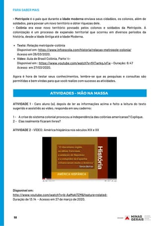 Texto: Relação metrópole-colônia
Vídeo: Aula de Brasil Colônia, Parte ½-
PARA SABER MAIS
- Metrópole é o país que durante a idade moderna enviava seus cidadãos, os colonos, além de
soldados, para povoar um novo território e obter riquezas dele.  
- Colônia era esse novo território povoado pelos colonos e soldados da Metrópole. A
colonização é um processo de expansão territorial que ocorreu em diversos períodos da
história, desde a Idade Antiga até a Idade Moderna.
Disponível em: https://www.infoescola.com/historia/relacao-metropole-colonia/
Acesso em 26/03/2020.
Disponível em : https://www.youtube.com/watch?v=fHTwrkgJyFw – Duração: 6:47
Acesso  em 27/03/2020.
Agora é hora de testar seus conhecimentos, lembre-se que as pesquisas e consultas são
permitidas e bem vindas para que você realize com sucesso as atividades.
58
ATIVIDADE 1 - Caro aluno (a), depois de ler as informações acima e feito a leitura do texto
sugerido e assistido ao vídeo, responda em seu caderno:
1 -    A crise do sistema colonial provocou a independência das colônias americanas? Explique.
2 -   Elas realmente ficaram livres?
ATIVIDADE 2 - VÍDEO: América hispânica nos séculos XIX e XX
ATIVIDADES – MÃO NA MASSA
Disponível em:
http://www.youtube.com/watch?v=b-AaMskl7ZM&feature=related-
Duração de 13:14 - Acesso em 27 de março de 2020.
 