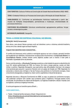 DURAÇÃO: 1h40 (2 horas/aula)
60
EIXO TEMÁTICO: Cultura e Política na Construção do Estado Nacional Brasileiro (1822-1900)
TEMA 1- Embates Políticos no Processo de Construção e Afirmação do Estado Nacional
HABILIDADE(S): 6.1. Confrontar as periodizações históricas tradicionais a partir das
noções de múltiplas temporalidades, permanências e mudanças, simultaneidade de
processos históricos.
CONTEÚDOS RELACIONADOS:  Estrutura constitucional, agrupamentos políticos, forças
sociais e simbologia do poder.
SEMANA 3
INTERDISCIPLINARIDADE: Geografia
TEMA: A CRISE DO SISTEMA COLONIAL NO BRASIL
FIQUE POR DENTRO DOS CONCEITOS...
Caro aluno, cara aluna! Nessa semana você vai relembrar como o sistema colonial brasileiro
entrou em crise, dando lugar ao Brasil Império.
Texto:  Vinda da família real para o Brasil- Disponível em: 
O conflito de interesses entre colônia e metrópole agravou-se com o tempo, gerando tensões
que acabaram em rebeliões. Aconteceram na época dois movimentos: A Conjuração Baiana e a
Inconfidência Mineira. Ambas tinham como objetivo acabar com a tirania e lutar pela a
liberdade e igualdade entre as pessoas.
Como você já estudou, a Revolução Francesa ocasionou a derrubada do governo absolutista de
Luís XVI, sendo guilhotinado em 1793, na França. Em meio a essas guerras, surgiu um líder
militar e político, Napoleão Bonaparte, que aproveitou das dificuldades internas e do ataque
internacional para assumir o governo francês com um golpe de Estado em 1799. Napoleão foi
vencendo a maioria dos inimigos e fez da França uma potência no Continente europeu. Esse
crescimento desagradou a Inglaterra, maior centro capitalista e industrial da época.
Napoleão decretou o Bloqueio Continental em 1806, ou seja, os países do continente europeu
não poderiam comprar nem vender seus produtos para a Inglaterra. Portugal estava numa
enrascada. Se atendesse às ordens de Bonaparte, os ingleses invadiriam o Brasil, ficando com
os ingleses, sofreria a vingança francesa.
A corte portuguesa se transfere para o Brasil....
PARA SABER MAIS...
 
https://brasilescola.uol.com.br/historiab/corte-portuguesa.htm
Acesso em 27/03/2020.
 