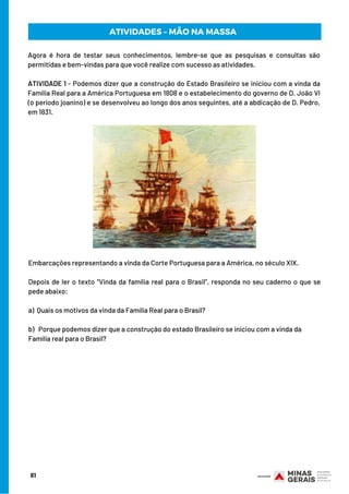 Agora é hora de testar seus conhecimentos, lembre-se que as pesquisas e consultas são
permitidas e bem-vindas para que você realize com sucesso as atividades.
 
ATIVIDADE 1 - Podemos dizer que a construção do Estado Brasileiro se iniciou com a vinda da
Família Real para a América Portuguesa em 1808 e o estabelecimento do governo de D. João VI
(o período joanino) e se desenvolveu ao longo dos anos seguintes, até a abdicação de D. Pedro,
em 1831.
61
ATIVIDADES – MÃO NA MASSA
Embarcações representando a vinda da Corte Portuguesa para a América, no século XIX.
Depois de ler o texto “Vinda da família real para o Brasil”, responda no seu caderno o que se
pede abaixo:
a)  Quais os motivos da vinda da Família Real para o Brasil?
b)   Porque podemos dizer que a construção do estado Brasileiro se iniciou com a vinda da
Família real para o Brasil?
 