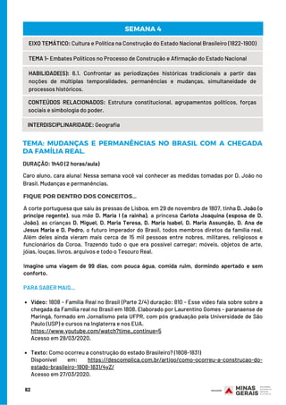 DURAÇÃO: 1h40 (2 horas/aula)
62
EIXO TEMÁTICO: Cultura e Política na Construção do Estado Nacional Brasileiro (1822-1900)
TEMA 1- Embates Políticos no Processo de Construção e Afirmação do Estado Nacional
HABILIDADE(S): 6.1. Confrontar as periodizações históricas tradicionais a partir das
noções de múltiplas temporalidades, permanências e mudanças, simultaneidade de
processos históricos.
CONTEÚDOS RELACIONADOS:  Estrutura constitucional, agrupamentos políticos, forças
sociais e simbologia do poder.
SEMANA 4
INTERDISCIPLINARIDADE: Geografia
TEMA: MUDANÇAS E PERMANÊNCIAS NO BRASIL COM A CHEGADA
DA FAMÍLIA REAL.
FIQUE POR DENTRO DOS CONCEITOS...
Caro aluno, cara aluna! Nessa semana você vai conhecer as medidas tomadas por D. João no
Brasil. Mudanças e permanências.
Vídeo: 1808 - Família Real no Brasil (Parte 2/4) duração: 810 - Esse vídeo fala sobre sobre a
chegada da Família real no Brasil em 1808. Elaborado por Laurentino Gomes - paranaense de
Maringá, formado em Jornalismo pela UFPR, com pós graduação pela Universidade de São
Paulo (USP) e cursos na Inglaterra e nos EUA.
Texto: Como ocorreu a construção do estado Brasileiro? (1808-1831)
A corte portuguesa que saiu às pressas de Lisboa, em 29 de novembro de 1807, tinha D. João (o
príncipe regente),  sua mãe  D. Maria I (a rainha), a princesa  Carlota Joaquina (esposa de D.
João), as crianças D. Miguel, D. Maria Teresa, D. Maria Isabel, D. Maria Assunção, D. Ana de
Jesus Maria e D. Pedro, o futuro imperador do Brasil, todos membros diretos da família real.
Além deles ainda vieram mais cerca de 15 mil pessoas entre nobres, militares, religiosos e
funcionários da Coroa. Trazendo tudo o que era possível carregar; móveis, objetos de arte,
jóias, louças, livros, arquivos e todo o Tesouro Real.
 
Imagine uma viagem de 99 dias, com pouca água, comida ruim, dormindo apertado e sem
conforto.
PARA SABER MAIS...
 
https://www.youtube.com/watch?time_continue=5 
Acesso em 28/03/2020.
Disponível em: https://descomplica.com.br/artigo/como-ocorreu-a-construcao-do-
estado-brasileiro-1808-1831/4yZ/ 
Acesso em 27/03/2020.
 