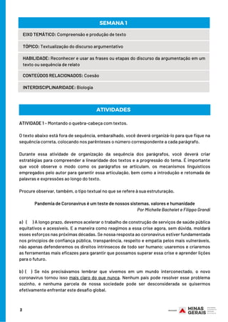 2
EIXO TEMÁTICO: Compreensão e produção de texto
TÓPICO: Textualização do discurso argumentativo
HABILIDADE: Reconhecer e usar as frases ou etapas do discurso da argumentação em um
texto ou sequência de relato
CONTEÚDOS RELACIONADOS: Coesão
INTERDISCIPLINARIDADE: Biologia
SEMANA 1 
ATIVIDADE 1 – Montando o quebra-cabeça com textos.
O texto abaixo está fora de sequência, embaralhado, você deverá organizá-lo para que fique na
sequência correta, colocando nos parênteses o número correspondente a cada parágrafo.  
Durante essa atividade de organização da sequência dos parágrafos, você deverá criar
estratégias para compreender a linearidade dos textos e a progressão do tema. É importante
que você observe o modo como os parágrafos se articulam, os mecanismos linguísticos
empregados pelo autor para garantir essa articulação, bem como a introdução e retomada de
palavras e expressões ao longo do texto.
Procure observar, também, o tipo textual no que se refere à sua estruturação.
Pandemia de Coronavírus é um teste de nossos sistemas, valores e humanidade
Por Michelle Bachelet e Filippo Grandi
a) ( ) A longo prazo, devemos acelerar o trabalho de construção de serviços de saúde pública
equitativos e acessíveis. E a maneira como reagimos a essa crise agora, sem dúvida, moldará
esses esforços nas próximas décadas. Se nossa resposta ao coronavírus estiver fundamentada
nos princípios de confiança pública, transparência, respeito e empatia pelos mais vulneráveis,
não apenas defenderemos os direitos intrínsecos de todo ser humano; usaremos e criaremos
as ferramentas mais eficazes para garantir que possamos superar essa crise e aprender lições
para o futuro.
b) ( ) Se nós precisávamos lembrar que vivemos em um mundo interconectado, o novo
coronavírus tornou isso mais claro do que nunca. Nenhum país pode resolver esse problema
sozinho, e nenhuma parcela de nossa sociedade pode ser desconsiderada se quisermos
efetivamente enfrentar este desafio global.
ATIVIDADES
 