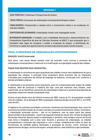 65
EIXO TEMÁTICO: Problemas e Perspectivas do Urbano
TEMA/TÓPICO: O processo de urbanização contemporâneo/Espaço urbano
HABILIDADE(S): Compreender a relação entre o crescimento urbano e as mudanças na
vida das cidades.
CONTEÚDOS RELACIONADOS: Urbanização; êxodo rural; segregação social.
SEMANA 1
INTERDISCIPLINARIDADE: O trabalho com a habilidade favorecerá o desenvolvimento da
Competência Específica da área de Ciências Humanas na BNCC 2 que pressupõe que o
estudante seja capaz de comparar e avaliar a ocupação do espaço, a delimitação de
fronteiras e o papel dos agentes (atores sociais) responsáveis pelas transformações.
DURAÇÃO: 1h40 (2 horas/aula)
TEMA: O PROCESSO DE URBANIZAÇÃO CONTEMPORÂNEO
FIQUE POR DENTRO DOS CONCEITOS...
Caro aluno, cara aluna! Nessa semana você vai entender como ocorreu o processo de
urbanização contemporâneo e relacioná-lo a modificação na organização espacial das cidades.
A urbanização é o processo em que a população das cidades cresce mais rapidamente do que a
população dos campos. A principal força propulsora deste processo são as migrações
motivadas pelo surgimento de ofertas de emprego na indústria, construção civil, comércio e
demais atividades urbanas.
A urbanização é um processo muito importante, pois foi a responsável pela origem da cidade
moderna, além de continuar a moldá-la até hoje. Uma das maneiras mais simples, mais
superficiais, de se identificar o processo de urbanização é observar o aumento da proporção da
população urbana em relação à população total.
Estima-se que desde início da história humana até 1800, menos de 2% da população mundial
vivia em cidades. Já na década de 1950 a população urbana já atingia cerca de 30% e, em 2010,
mais de 50%.
A Inglaterra foi a primeira sociedade a vivenciar o fenômeno da industrialização, bem como foi
a pioneira na transformação de um país rural para um predominantemente urbano. Entretanto,
a urbanização acelerada ocorreu - não só na Inglaterra, mas na maior parte dos países
desenvolvidos industrializados - a partir da segunda metade do século XIX, na fase da Segunda
Revolução Industrial. Nesses países a urbanização é, portanto, mais antiga e ocorreu de forma
mais lenta e integrada com a área rural. Durante o processo de urbanização, as cidades
acompanharam a evolução das migrações e, com o tempo, estabeleceram todos os tipos de
ferramentas de utilidade pública destinados à prestação de serviço, como: sistemas de
abastecimento de água, serviços de esgoto, energia elétrica, rede telefônica e gás canalizado.
 