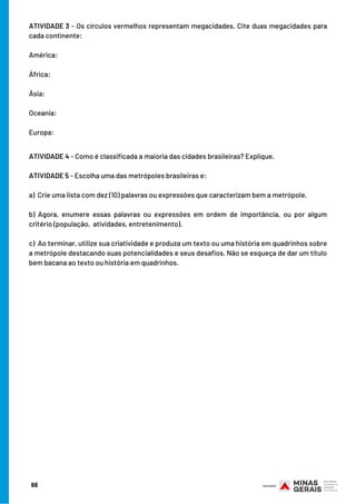 ATIVIDADE 3 - Os círculos vermelhos representam megacidades. Cite duas megacidades para
cada continente:
 
América:
 
África:
 
Ásia:
 
Oceania:
 
Europa:
ATIVIDADE 4 - Como é classificada a maioria das cidades brasileiras? Explique.
 
ATIVIDADE 5 - Escolha uma das metrópoles brasileiras e:
 
a)  Crie uma lista com dez (10) palavras ou expressões que caracterizam bem a metrópole.
b) Agora, enumere essas palavras ou expressões em ordem de importância, ou por algum
critério (população,  atividades, entretenimento).
 
c)  Ao terminar, utilize sua criatividade e produza um texto ou uma história em quadrinhos sobre
a metrópole destacando suas potencialidades e seus desafios. Não se esqueça de dar um título
bem bacana ao texto ou história em quadrinhos.
68
 