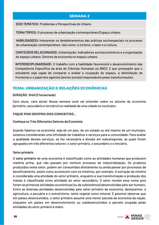 69
EIXO TEMÁTICO: Problemas e Perspectivas do Urbano
TEMA/TÓPICO: O processo de urbanização contemporâneo/Espaço urbano
HABILIDADE(S): Interpretar os desdobramentos das práticas socioespaciais no processo
de urbanização contemporâneo, tais como: o turismo, o lazer e a cultura.
CONTEÚDOS RELACIONADOS: Urbanização; Indicadores socioeconômicos e a organização
do espaço urbano; Setores da economia no espaço urbano.
SEMANA 2
INTERDISCIPLINARIDADE: O trabalho com a habilidade favorecerá o desenvolvimento das
Competência Específica da área de Ciências Humanas na BNCC 2 que pressupõe que o
estudante seja capaz de comparar e avaliar a ocupação do espaço, a delimitação de
fronteiras e o papel dos agentes (atores sociais) responsáveis pelas transformações.
DURAÇÃO: 1h40 (2 horas/aula)
TEMA: URBANIZAÇÃO E RELAÇÕES ECONÔMICAS
FIQUE POR DENTRO DOS CONCEITOS...
Caro aluno, cara aluna! Nessa semana você vai entender sobre os setores da economia
(primário, secundário e terciário) na realidade de uma cidade ou município.
Conheça os Três Diferentes Setores da Economia
Quando falamos na economia, seja de um país, de um estado ou até mesmo de um município,
estamos considerando uma infinidade de trabalhos e serviços para a comunidade. Para avaliar
a qualidade desses serviços, se fez necessária a divisão em subcategorias, as quais foram
agrupados em três diferentes setores: o setor primário, o secundário e o terciário.
Setor primário
O setor primário de uma economia é classificado como as atividades humanas que produzem
matéria prima, que não passam por nenhum processo de industrialização. Os produtos
produzidos neste setor, podem ser consumidos diretamente ou ainda passar por processos de
beneficiamento, assim como acontecem com os minérios, por exemplo. A extração do minério
é considerada uma atividade do setor primário, enquanto a sua transformação e produção dos
metais é classificada como atividade do setor secundário. O setor recebe esse nome pois
foram as primeiras atividades econômicas (ou de subsistência) desenvolvidas pelo ser humano.
Entre as diversas atividades desenvolvidas pelo setor primário da economia, destacamos: a
agricultura, a pecuária e o extrativismo, tanto vegetal como mineral. É possível observar que
em países desenvolvidos, o setor primário assume uma menor parcela da economia da nação,
enquanto em países em desenvolvimento ou subdesenvolvidos a parcela ocupada pelas
atividades do setor primário é maior.
 