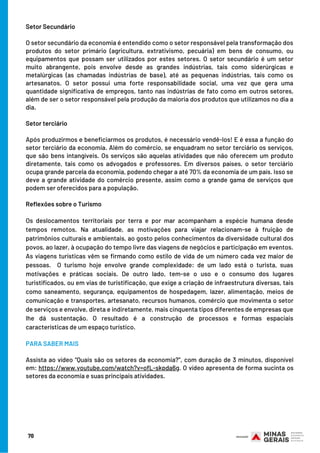 Setor Secundário
O setor secundário da economia é entendido como o setor responsável pela transformação dos
produtos do setor primário (agricultura, extrativismo, pecuária) em bens de consumo, ou
equipamentos que possam ser utilizados por estes setores. O setor secundário é um setor
muito abrangente, pois envolve desde as grandes indústrias, tais como siderúrgicas e
metalúrgicas (as chamadas indústrias de base), até as pequenas indústrias, tais como os
artesanatos. O setor possui uma forte responsabilidade social, uma vez que gera uma
quantidade significativa de empregos, tanto nas indústrias de fato como em outros setores,
além de ser o setor responsável pela produção da maioria dos produtos que utilizamos no dia a
dia.
Setor terciário
Após produzirmos e beneficiarmos os produtos, é necessário vendê-los! E é essa a função do
setor terciário da economia. Além do comércio, se enquadram no setor terciário os serviços,
que são bens intangíveis. Os serviços são aquelas atividades que não oferecem um produto
diretamente, tais como os advogados e professores. Em diversos países, o setor terciário
ocupa grande parcela da economia, podendo chegar a até 70% da economia de um país. Isso se
deve a grande atividade do comércio presente, assim como a grande gama de serviços que
podem ser oferecidos para a população.
Reflexões sobre o Turismo
Os deslocamentos territoriais por terra e por mar acompanham a espécie humana desde
tempos remotos. Na atualidade, as motivações para viajar relacionam-se à fruição de
patrimônios culturais e ambientais, ao gosto pelos conhecimentos da diversidade cultural dos
povos, ao lazer, à ocupação do tempo livre das viagens de negócios e participação em eventos.
As viagens turísticas vêm se firmando como estilo de vida de um número cada vez maior de
pessoas. O turismo hoje envolve grande complexidade: de um lado está o turista, suas
motivações e práticas sociais. De outro lado, tem-se o uso e o consumo dos lugares
turistificados, ou em vias de turistificação, que exige a criação de infraestrutura diversas, tais
como saneamento, segurança, equipamentos de hospedagem, lazer, alimentação, meios de
comunicação e transportes, artesanato, recursos humanos, comércio que movimenta o setor
de serviços e envolve, direta e indiretamente, mais cinquenta tipos diferentes de empresas que
lhe dá sustentação. O resultado é a construção de processos e formas espaciais
características de um espaço turístico.
PARA SABER MAIS
Assista ao vídeo “Quais são os setores da economia?”, com duração de 3 minutos, disponível
em: https://www.youtube.com/watch?v=ofL-skpda6g. O vídeo apresenta de forma sucinta os
setores da economia e suas principais atividades.
70
 
