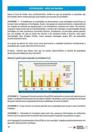 Agora é hora de testar seus conhecimentos, lembre-se que as pesquisas e consultas são
permitidas e bem-vindas para que você realize com sucesso as atividades.
 
ATIVIDADE 1 -  À medida que as sociedades se desenvolvem, suas atividades econômicas se
tornam mais complexas e interligadas. Assim, nos países em desenvolvimento, a dependência
em relação às práticas da agropecuária e do extrativismo costuma ser maior. No entanto,
enquanto essas zonas vão se industrializando, o número de empregos e a participação dessas
atividades no meio econômico costumam diminuir. Atualmente, os principais países passam
por um estágio em que as áreas do serviço e do comércio estão a exercer uma maior
centralidade. Nos Estados Unidos, esses campos empregam quase 80% da população
economicamente ativa.
 
a) A partir da leitura do texto como você descreveria a realidade brasileira considerando a
população que ocupa cada setor da economia.
 
b) Quais  motivos que fazem com que em países desenvolvidos a maioria da população
desenvolva atividades do setor terciário?
 
Observe o gráfico para responder as atividades 2 e 3.
71
ATIVIDADES – MÃO NA MASSA
ATIVIDADE 2 -  População Economicamente Ativa (PEA) representa o número de habitantes em
idade e condições físicas para exercer algum trabalho. No gráfico, como se comportou ao longo
de quase setenta anos a população ativa que trabalhava no setor primário?
 
ATIVIDADE 3 - O que ocorreu no mesmo período com a população que ocupa o setor terciário?
Explique.
ATIVIDADE 4 - Pensando no município onde você vive, pesquise informações em diferentes
fontes como se apresentam os setores da economia para responder às questões a seguir:
 
a) A População Economicamente Ativa (PEA) no seu município, trabalha predominantemente em
qual setor da economia? Justifique.
 
