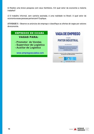 b) Realize uma breve pesquisa com seus familiares. Em qual setor da economia a maioria
trabalha?
c) O trabalho informal, sem carteira assinada, é uma realidade no Brasil. A qual setor da
economia essas pessoas pertencem? Explique.
 
ATIVIDADE 5 - Observe os anúncios de emprego e classifique as ofertas de vagas por setores
da economia.
72
 