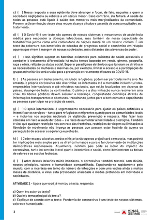 c) ( ) Nossa resposta a essa epidemia deve abranger e focar, de fato, naqueles a quem a
sociedade negligência ou rebaixa a um status menor. Caso contrário, ela falhará. A saúde de
todas as pessoas está ligada à saúde dos membros mais marginalizados da comunidade.
Prevenir a disseminação desse vírus requer alcance a todos e garantia de acesso equitativo ao
tratamento.    
d)  ( ) O Covid-19 é um teste não apenas de nossos sistemas e mecanismos de assistência
médica para responder a doenças infecciosas, mas também de nossa capacidade de
trabalharmos juntos como uma comunidade de nações diante de um desafio comum. É um
teste da cobertura dos benefícios de décadas de progresso social e econômico em relação
aqueles que vivem à margem de nossas sociedades, mais distantes das alavancas do poder.
e) (  ) Isso significa superar as barreiras existentes para cuidados de saúde acessíveis e
combater o tratamento diferenciado há muito tempo baseado em renda, gênero, geografia,
raça e etnia, religião ou status social. Superar paradigmas sistêmicos que ignoram os direitos e
as necessidades de mulheres e meninas ou, por exemplo, limitar o acesso e a participação de
grupos minoritários será crucial para a prevenção e tratamento eficazes do COVID-19.
f)   (   ) As pessoas em deslocamento, incluindo refugiados, podem ser particularmente alvo. No
entanto, o próprio coronavírus não discrimina; os infectados até o momento incluem turistas,
empresários internacionais e até ministros nacionais, que estão localizados em dezenas de
países, abrangendo todos os continentes. O pânico e a discriminação nunca resolveram uma
crise. Os líderes políticos devem assumir a liderança, conquistando confiança através de
informações transparentes e oportunas, trabalhando juntos para o bem comum e capacitando
as pessoas a participar na proteção da saúde.
g) (    ) O apoio internacional é urgentemente necessário para ajudar os países anfitriões a
intensificar os serviços — tanto para refugiados e migrantes quanto para as comunidades locais
— e incluí-los nos acordos nacionais de vigilância, prevenção e resposta. Não fazer isso
colocará em risco a saúde de todos — e o risco de aumentar a hostilidade e o estigma. Também
é vital que qualquer restrição nos controle das fronteiras, restrições de viagem ou limitações à
liberdade de movimento não impeça as pessoas que possam estar fugindo da guerra ou
perseguição de acessar a segurança e proteção.
h)  (    ) Ceder espaço a boatos, medos e histeria não apenas prejudicará a resposta, mas poderá
ter implicações mais amplas para os direitos humanos e para o funcionamento de instituições
democráticas responsáveis. Atualmente, nenhum país pode se isolar do impacto do
coronavírus, tanto no sentido literal quanto econômico e social, como demonstram as bolsas
de valores e as escolas fechadas.
i) (    ) Além desses desafios muito imediatos, o coronavírus também testará, sem dúvida,
nossos princípios, valores e humanidade compartilhada. Espalhando-se rapidamente pelo
mundo, com a incerteza em torno do número de infecções e com uma vacina ainda a muitos
meses de distância, o vírus está provocando ansiedade e medos profundos em indivíduos e
sociedades.
3
ATIVIDADE 2 – Agora que você já montou o texto, responda:
a)  Quem é o autor do texto?
b)  Qual é o tema principal do texto?
c)  Explique de acordo com o texto: Pandemia de coronavírus é um teste de nossos sistemas,
valores e humanidade.
 