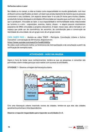 Reflexões sobre o Lazer
 
Na cidade ou no campo, a vida se traduz como espacialidade no mundo globalizado, com isso
atribuem outros significados ao lazer; um lazer que produz bastante da maneira que as pessoas
consomem o seu cotidiano. Um aspecto desse lazer é na vida 24 horas para muitas cidades,
produzindo tempos desiguais e atividades diferenciadas por aqueles que usufruem o lazer, e os
que o produzem. Vinculado ao lazer, à sua espacialidade e territorialidade estão relacionadas
ao turismo e a arte – exposições, eventos, teatro, shows – e alguns poucos movimentos
populares de ONGs vinculadas a projetos educativos. O lazer, nesse caso, abre mercado e um
espaço que pode ser de convivência, de encontro, de contribuição para a construção da
identidade de uma cidade, de um grupo rural, de um grupo social.
 
PARA SABER MAIS –  Assista ao vídeo “ENEM - Metrópole, Conurbação Urbana e Outros
Conceitos”, com duração de 29 minutos, disponível em:
https://www.youtube.com/watch?v=FwgBEfA5K2g.
No vídeo você conhecerá melhor os fenômenos da metropolização e da conurbação a partir da
verificação de exemplos reais.
75
Agora é hora de testar seus conhecimentos, lembre-se que as pesquisas e consultas são
permitidas e bem-vindas para que você realize com sucesso as atividades.
 
ATIVIDADE 1 - Observe a imagem da hierarquia urbana.
ATIVIDADES – MÃO NA MASSA
Crie uma hierarquia urbana inserindo nomes de cidades, lembre-se que elas são cidades
geralmente próximas e interdependentes.
Observe o mapa de megacidades para responder as atividades 2 e 3.
 