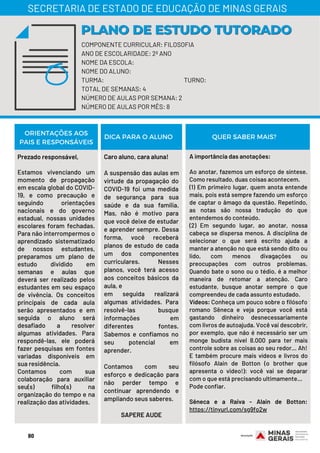 Prezado responsável,
Estamos vivenciando um
momento de propagação
em escala global do COVID-
19, e como precaução e
seguindo orientações
nacionais e do governo
estadual, nossas unidades
escolares foram fechadas.
Para não interrompermos o
aprendizado sistematizado
de nossos estudantes,
preparamos um plano de
estudo dividido em
semanas e aulas que
deverá ser realizado pelos
estudantes em seu espaço
de vivência. Os conceitos
principais de cada aula
serão apresentados e em
seguida o aluno será
desafiado a resolver
algumas atividades. Para
respondê-las, ele poderá
fazer pesquisas em fontes
variadas disponíveis em
sua residência.
Contamos com sua
colaboração para auxiliar
seu(s) filho(s) na
organização do tempo e na
realização das atividades.
Caro aluno, cara aluna!
A suspensão das aulas em
virtude da propagação do
COVID-19 foi uma medida
de segurança para sua
saúde e da sua família.
Mas, não é motivo para
que você deixe de estudar
e aprender sempre. Dessa
forma, você receberá
planos de estudo de cada
um dos componentes
curriculares. Nesses
planos, você terá acesso
aos conceitos básicos da
aula, e
em seguida realizará
algumas atividades. Para
resolvê-las busque
informações em
diferentes fontes.
Sabemos e confiamos no
seu potencial em
aprender.
Contamos com seu
esforço e dedicação para
não perder tempo e
continuar aprendendo e
ampliando seus saberes.
 
SAPERE AUDE
A importância das anotações:
Ao anotar, fazemos um esforço de síntese.
Como resultado, duas coisas acontecem.
(1) Em primeiro lugar, quem anota entende
mais, pois está sempre fazendo um esforço
de captar o âmago da questão. Repetindo,
as notas são nossa tradução do que
entendemos do conteúdo.
(2) Em segundo lugar, ao anotar, nossa
cabeça se dispersa menos. A disciplina de
selecionar o que será escrito ajuda a
manter a atenção no que está sendo dito ou
lido, com menos divagações ou
preocupações com outros problemas.
Quando bate o sono ou o tédio, é a melhor
maneira de retomar a atenção. Caro
estudante, busque anotar sempre o que
compreendeu de cada assunto estudado.
Vídeos: Conheça um pouco sobre o filósofo
romano Sêneca e veja porque você está
gastando dinheiro desnecessariamente
com livros de autoajuda. Você vai descobrir,
por exemplo, que não é necessário ser um
monge budista nível 8.000 para ter mais
controle sobre as coisas ao seu redor… Ah!
E também procure mais vídeos e livros do
filósofo Alain de Botton (o brother que
apresenta o video!): você vai se deparar
com o que está precisando ultimamente…
Pode confiar.
Sêneca e a Raiva - Alain de Botton:
https://tinyurl.com/sg9fo2w
ORIENTAÇÕES AOS
PAIS E RESPONSÁVEIS
DICA PARA O ALUNO QUER SABER MAIS?
COMPONENTE CURRICULAR: FILOSOFIA
ANO DE ESCOLARIDADE: 2º ANO
NOME DA ESCOLA:
NOME DO ALUNO:
TURMA: TURNO:
TOTAL DE SEMANAS: 4
NÚMERO DE AULAS POR SEMANA: 2
NÚMERO DE AULAS POR MÊS: 8
PLANO DE ESTUDO TUTORADOPLANO DE ESTUDO TUTORADO
SECRETARIA DE ESTADO DE EDUCAÇÃO DE MINAS GERAIS
80
 