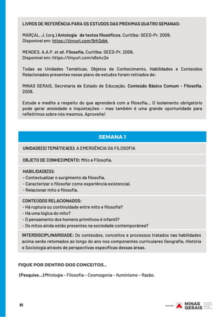 LIVROS DE REFERÊNCIA PARA OS ESTUDOS DAS PRÓXIMAS QUATRO SEMANAS:
 
MARÇAL, J. (org.) Antologia de textos filosóficos. Curitiba: SEED-Pr, 2009.
Disponível em: https://tinyurl.com/9rh3zbk
 
MENDES, A.A.P. et all. Filosofia. Curitiba: SEED-Pr, 2006.
Disponível em: https://tinyurl.com/s6s4c2e
Todas as Unidades Temáticas, Objetos de Conhecimento, Habilidades e Conteúdos
Relacionados presentes nesse plano de estudos foram retirados de:
 
MINAS GERAIS, Secretaria de Estado de Educação. Conteúdo Básico Comum - Filosofia.
2008.
Estude e medite a respeito do que aprenderá com a filosofia… O isolamento obrigatório
pode gerar ansiedade e inquietações – mas também é uma grande oportunidade para
refletirmos sobre nós mesmos. Aproveite!
UNIDADE(S) TEMÁTICA(S): A EMERGÊNCIA DA FILOSOFIA
OBJETO DE CONHECIMENTO: Mito e Filosofia.
HABILIDADE(S):
- Contextualizar o surgimento da filosofia.
- Caracterizar o filosofar como experiência existencial.
- Relacionar mito e filosofia.
CONTEÚDOS RELACIONADOS:
- Há ruptura ou continuidade entre mito e filosofia?
- Há uma lógica do mito?
- O pensamento dos homens primitivos é infantil?
- Os mitos ainda estão presentes na sociedade contemporânea?
SEMANA 1
INTERDISCIPLINARIDADE: Os conteúdos, conceitos e processos tratados nas habilidades
acima serão retomados ao longo do ano nos componentes curriculares Geografia, História
e Sociologia através de perspectivas específicas dessas áreas.
FIQUE POR DENTRO DOS CONCEITOS...
(Pesquise...) Mitologia – Filosofia – Cosmogonia – Iluminismo – Razão.
81
 