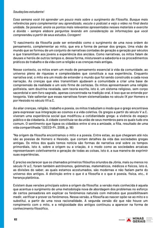 Saudações estudante!
Essa semana você irá aprender um pouco mais sobre o surgimento da Filosofia. Busque mais
referências para complementar seu aprendizado, escute o podcast e veja o vídeo no final desta
unidade. Se possível, anote os pontos mais relevantes apresentados nesses materiais e exercite
a dúvida – sempre elabore perguntas levando em consideração as informações que você
compreendeu a partir de seus estudos. Coragem!
“O nascimento da filosofia pode ser entendido como o surgimento de uma nova ordem do
pensamento, complementar ao mito, que era a forma de pensar dos gregos. Uma visão de
mundo que se formou de um conjunto de narrativas contadas de geração a geração por séculos
e que transmitiam aos jovens a experiência dos anciãos. Como narrativas, os mitos falam de
deuses e heróis de outros tempos e, dessa forma, misturavam a sabedoria e os procedimentos
práticos do trabalho e da vida com a religião e as crenças mais antigas.
Nesse contexto, os mitos eram um modo de pensamento essencial à vida da comunidade, ao
universo pleno de riquezas e complexidades que constituía a sua experiência. Enquanto
narrativa oral, o mito era um modo de entender o mundo que foi sendo construído a cada nova
narração. As crenças que eles transmitiam ajudavam a comunidade a criar uma base de
compreensão da realidade e um solo firme de certezas. Os mitos apresentavam uma religião
politeísta, sem doutrina revelada, sem teoria escrita, isto é, um sistema religioso, sem corpo
sacerdotal e sem livro sagrado, apenas concentrada na tradição oral, é isso que se entende por
teogonia. Vale salientar que essas narrativas foram sistematizadas no século IX por Homero e
por Hesíodo no século VII a.C.
Ao aliar crenças, religião, trabalho e poesia, os mitos traduziam o modo que o grego encontrava
para expressar sua integração ao cosmos e a vida coletiva. Os gregos a partir do século V a.C.
viveram uma experiência social que modificou a cotidianidade grega: a vivência do espaço
público e da cidadania. A cidade constituía-se da união de seus membros para os quais tudo era
comum. O sentimento que ligava os cidadãos entre si era a amizade, a filia, resultado de uma
vida compartilhada.” (SEED-Pr, 2006, p. 18)
“Na origem da filosofia encontramos o mito e a poesia. Entre estas, as que chegaram até nós
são as poesias de Homero e Hesíodo, que contam detalhes da vida das sociedades gregas
antigas. Os mitos dos quais temos notícia são formas de narrativa oral sobre os tempos
primordiais, isto é, sobre a origem ou a criação, é o modo como as sociedades arcaicas
representavam coletivamente a geração de todas as coisas, isto é, a sua maneira de exprimir
suas experiências.
É preciso esclarecer que os chamados primeiros filósofos oriundos da Jônia, mais ou menos no
século IV a.C, foram também astrônomos, geômetras, matemáticos, médicos e físicos, isto é,
as divisões do saber, as quais estamos acostumados, são modernas e não faziam parte do
universo dos antigos. A distinção entre o que é a filosofia e o que é poesia, física, etc., é
herança platônica.
Existem duas versões principais sobre a origem da filosofia: a versão mais conhecida é aquela
que acentua o surgimento de uma metodologia nova de abordagem dos problemas no esforço
de certos pensadores em explicar os fenômenos naturais com métodos que possibilitavam
medir, verificar e prever os fenômenos. Nessa versão, a filosofia ao nascer opõe-se ao mito e o
substitui, a partir de uma nova racionalidade. A segunda versão diz que não houve um
rompimento com o mito, e a religiosidade dos antigos continuou a aparecer na forma de
conhecimento filosófico.
82
 