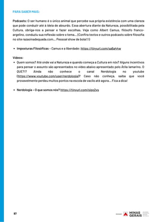 87
Imposturas Filosóficas – Camus e a liberdade: https://tinyurl.com/sa6a44w
Quem somos? Até onde vai a Natureza e quando começa a Cultura em nós? Alguns incentivos
para pensar o assunto são apresentados no vídeo abaixo apresentado pelo Átila Iamarino. O
QUE?!? Ainda não conhece o canal Nerdologia no youtube
(https://www.youtube.com/user/nerdologia)? Caso não conheça, saiba que você
provavelmente perdeu muitos pontos na escola de vacilo até agora... Fica a dica!
Nerdologia – O que somos nós? https://tinyurl.com/sjqo2vs
PARA SABER MAIS:
Podcasts: O ser humano é o único animal que percebe sua própria existência com uma clareza
que pode conduzir até à ideia de absurdo. Essa abertura diante da Natureza, possibilitada pela
Cultura, obriga-nos a pensar e fazer escolhas. Veja como Albert Camus, filósofo franco-
argelino, conduziu sua reflexão sobre o tema… (Confira textos e outros podcasts sobre filosofia
no site razaoinadequada.com… Pessoal show de bola!!!)
Vídeos:
 