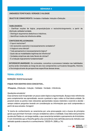 91
UNIDADE(S) TEMÁTICA(S): VERDADE E VALIDADE
OBJETO DE CONHECIMENTO: Verdade e Validade; Indução e Dedução.
HABILIDADE(S):
- Clarificar noções de lógica, proposição/juízo e raciocínio/argumento, a partir da
distinção validade/verdade.
- Distinguir argumentos dedutivos e indutivos.
- Identificar modos de inferência válida.
CONTEÚDOS RELACIONADOS:
- O que é raciocinar?
- Um raciocínio coerente é necessariamente verdadeiro?
- A lógica é uma ciência?
- Todo pensamento é necessariamente lógico?
- Quais são as modalidades legítimas de inferência?
- Verdades empíricas são mais fáceis de refutar?
- É a indução logicamente fundamentada?
SEMANA 4
INTERDISCIPLINARIDADE: Os conteúdos, conceitos e processos tratados nas habilidades
acima serão retomados ao longo do ano nos componentes curriculares Geografia, História
e Sociologia através de perspectivas específicas dessas áreas.
DURAÇÃO: 1h40 (2 horas/aula)
TEMA: LÓGICA
FIQUE POR DENTRO DOS CONCEITOS...
(Pesquise...) Dedução – Indução – Validade – Verdade – Inferência.
Saudações estudante!
Essa semana você irá aprender um pouco sobre lógica e argumentação. Busque mais referências
para complementar seu aprendizado, escute o podcast e veja o vídeo no final desta unidade. Se
possível anote os pontos mais relevantes apresentados nesses materiais e exercite a dúvida –
sempre elabore perguntas levando em consideração as informações que você compreendeu a
partir de seus estudos. Coragem!
“A teoria do conhecimento se caracteriza por uma preocupação com a busca de princípios
gerais que permitam formular crenças verdadeiras sobre a realidade. Essa ideia está presente
na obra de Platão e é, em larga medida, o que caracteriza também o pensamento de Aristóteles.
É com Aristóteles que a filosofia ganha uma consciência mais definida acerca do método a ser
adotado quando o assunto é o conhecimento.” (SEED-Pr, 2006, p. 74)
 