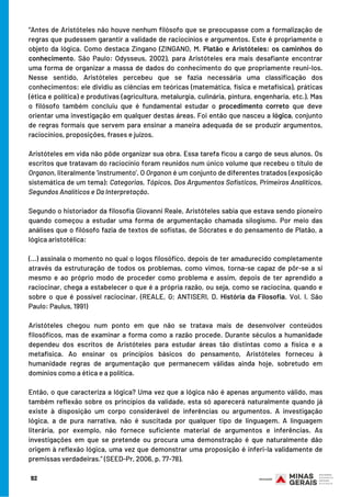 92
“Antes de Aristóteles não houve nenhum filósofo que se preocupasse com a formalização de
regras que pudessem garantir a validade de raciocínios e argumentos. Este é propriamente o
objeto da lógica. Como destaca Zingano (ZINGANO, M. Platão e Aristóteles: os caminhos do
conhecimento. São Paulo: Odysseus, 2002), para Aristóteles era mais desafiante encontrar
uma forma de organizar a massa de dados do conhecimento do que propriamente reuni-los.
Nesse sentido, Aristóteles percebeu que se fazia necessária uma classificação dos
conhecimentos: ele dividiu as ciências em teóricas (matemática, física e metafísica), práticas
(ética e política) e produtivas (agricultura, metalurgia, culinária, pintura, engenharia, etc.). Mas
o filósofo também concluiu que é fundamental estudar o procedimento correto que deve
orientar uma investigação em qualquer destas áreas. Foi então que nasceu a lógica, conjunto
de regras formais que servem para ensinar a maneira adequada de se produzir argumentos,
raciocínios, proposições, frases e juízos.
Aristóteles em vida não pôde organizar sua obra. Essa tarefa ficou a cargo de seus alunos. Os
escritos que tratavam do raciocínio foram reunidos num único volume que recebeu o título de
Organon, literalmente ‘instrumento’. O Organon é um conjunto de diferentes tratados (exposição
sistemática de um tema): Categorias, Tópicos, Dos Argumentos Sofísticos, Primeiros Analíticos,
Segundos Analíticos e Da Interpretação.
Segundo o historiador da filosofia Giovanni Reale, Aristóteles sabia que estava sendo pioneiro
quando começou a estudar uma forma de argumentação chamada silogismo. Por meio das
análises que o filósofo fazia de textos de sofistas, de Sócrates e do pensamento de Platão, a
lógica aristotélica:
 
(...) assinala o momento no qual o logos filosófico, depois de ter amadurecido completamente
através da estruturação de todos os problemas, como vimos, torna-se capaz de pôr-se a si
mesmo e ao próprio modo de proceder como problema e assim, depois de ter aprendido a
raciocinar, chega a estabelecer o que é a própria razão, ou seja, como se raciocina, quando e
sobre o que é possível raciocinar. (REALE, G; ANTISERI, D. História da Filosofia. Vol. I. São
Paulo: Paulus, 1991)
 
Aristóteles chegou num ponto em que não se tratava mais de desenvolver conteúdos
filosóficos, mas de examinar a forma como a razão procede. Durante séculos a humanidade
dependeu dos escritos de Aristóteles para estudar áreas tão distintas como a física e a
metafísica. Ao ensinar os princípios básicos do pensamento, Aristóteles forneceu à
humanidade regras de argumentação que permanecem válidas ainda hoje, sobretudo em
domínios como a ética e a política.
Então, o que caracteriza a lógica? Uma vez que a lógica não é apenas argumento válido, mas
também reflexão sobre os princípios da validade, esta só aparecerá naturalmente quando já
existe à disposição um corpo considerável de inferências ou argumentos. A investigação
lógica, a de pura narrativa, não é suscitada por qualquer tipo de linguagem. A linguagem
literária, por exemplo, não fornece suficiente material de argumentos e inferências. As
investigações em que se pretende ou procura uma demonstração é que naturalmente dão
origem à reflexão lógica, uma vez que demonstrar uma proposição é inferi-la validamente de
premissas verdadeiras.” (SEED-Pr, 2006, p. 77-78).
 