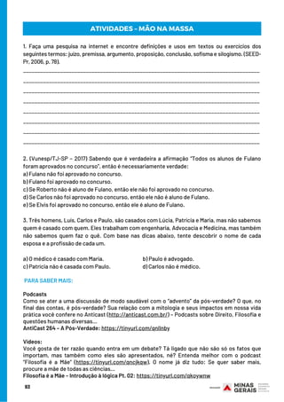 93
 PARA SABER MAIS:
Podcasts
Como se ater a uma discussão de modo saudável com o “advento” da pós-verdade? O que, no
final das contas, é pós-verdade? Sua relação com a mitologia e seus impactos em nossa vida
prática você confere no Anticast (http://anticast.com.br/) – Podcasts sobre Direito, Filosofia e
questões humanas diversas…
AntiCast 264 – A Pós-Verdade: https://tinyurl.com/qnllnby
         
Vídeos:
Você gosta de ter razão quando entra em um debate? Tá ligado que não são só os fatos que
importam, mas também como eles são apresentados, né? Entenda melhor com o podcast
“Filosofia é a Mãe” (https://tinyurl.com/qncjkqw). O nome já diz tudo: Se quer saber mais,
procure a mãe de todas as ciências…
Filosofia é a Mãe – Introdução à lógica Pt. 02: https://tinyurl.com/qkoywnw
ATIVIDADES – MÃO NA MASSA
1. Faça uma pesquisa na internet e encontre definições e usos em textos ou exercícios dos
seguintes termos: juízo, premissa, argumento, proposição, conclusão, sofisma e silogismo. (SEED-
Pr, 2006, p. 78).
___________________________________________________________________________________
___________________________________________________________________________________
___________________________________________________________________________________
___________________________________________________________________________________
___________________________________________________________________________________
___________________________________________________________________________________
___________________________________________________________________________________
___________________________________________________________________________________
2. (Vunesp/TJ-SP – 2017) Sabendo que é verdadeira a afirmação “Todos os alunos de Fulano
foram aprovados no concurso”, então é necessariamente verdade:
a) Fulano não foi aprovado no concurso.                    
b) Fulano foi aprovado no concurso.
c) Se Roberto não é aluno de Fulano, então ele não foi aprovado no concurso.
d) Se Carlos não foi aprovado no concurso, então ele não é aluno de Fulano.
e) Se Elvis foi aprovado no concurso, então ele é aluno de Fulano.
3. Três homens, Luís, Carlos e Paulo, são casados com Lúcia, Patrícia e Maria, mas não sabemos
quem é casado com quem. Eles trabalham com engenharia, Advocacia e Medicina, mas também
não sabemos quem faz o quê. Com base nas dicas abaixo, tente descobrir o nome de cada
esposa e a profissão de cada um.
a) O médico é casado com Maria.                               b) Paulo é advogado.
c) Patrícia não é casada com Paulo.                            d) Carlos não é médico.
 