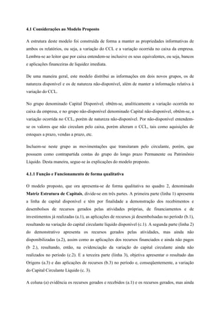 4.1 Considerações ao Modelo Proposto
A estrutura deste modelo foi construída de forma a manter as propriedades informativas de
ambos os relatórios, ou seja, a variação do CCL e a variação ocorrida no caixa da empresa.
Lembra-se ao leitor que por caixa entendem-se inclusive os seus equivalentes, ou seja, bancos
e aplicações financeiras de liquidez imediata.
De uma maneira geral, este modelo distribui as informações em dois novos grupos, os de
natureza disponível e os de natureza não-disponível, além de manter a informação relativa à
variação do CCL.
No grupo denominado Capital Disponível, obtêm-se, analiticamente a variação ocorrida no
caixa da empresa, e no grupo não-disponível denominado Capital não-disponível, obtêm-se, a
variação ocorrida no CCL, porém de natureza não-disponível. Por não-disponível entendem-
se os valores que não circulam pelo caixa, porém alteram o CCL, tais como aquisições de
estoques a prazo, vendas a prazo, etc.
Incluem-se neste grupo as movimentações que transitaram pelo circulante, porém, que
possuem como contrapartida contas do grupo do longo prazo Permanente ou Patrimônio
Líquido. Desta maneira, segue-se às explicações do modelo proposto.
4.1.1 Função e Funcionamento de forma qualitativa
O modelo proposto, que ora apresenta-se de forma qualitativa no quadro 2, denominado
Matriz Estrutura de Capitais, divide-se em três partes. A primeira parte (linha 1) apresenta
a linha de capital disponível e têm por finalidade a demonstração dos recebimentos e
desembolsos de recursos gerados pelas atividades próprias, de financiamentos e de
investimentos já realizadas (a.1), as aplicações de recursos já desembolsadas no período (b.1),
resultando na variação do capital circulante líquido disponível (c.1). A segunda parte (linha 2)
do demonstrativo apresenta os recursos gerados pelas atividades, mas ainda não
disponibilizadas (a.2), assim como as aplicações dos recursos financiados e ainda não pagos
(b 2.), resultando, então, na evidenciação da variação do capital circulante ainda não
realizados no período (c.2). E a terceira parte (linha 3), objetiva apresentar o resultado das
Origens (a.3) e das aplicações de recursos (b.3) no período e, conseqüentemente, a variação
do Capital Circulante Líquido (c. 3).
A coluna (a) evidência os recursos gerados e recebidos (a.1) e os recursos gerados, mas ainda
 