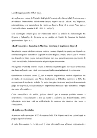 Líquido negativa em R$ 695.361(c.3).
Ao analisar-se a coluna da Variação do Capital Circulante não disponível (C.2) nota-se que a
atividade de financiamento resulta numa variação negativa de R$ 1.037.507 mil, originados,
principalmente, pela transferência de valores do Passivo Exigível a Longo Prazo para o
Passivo Circulante no valor de R$ 1.006.511 mil (b.2).
Esta informação somente pode ser evidenciada através da análise da Demonstração das
Origens e Aplicações de Recursos, ou na Análise da Matriz de Estrutura de Capitais
apresentada na figura nº. 1.
4.1.2.1 Comentários da análise da Matriz de Estrutura de Capitais da Figura 1
Na primeira coluna (a) observa-se que tanto os recursos disponíveis quanto não disponíveis,
contribuíram para o aumento do Capital Circulante Líquido. Porém, nota-se que os recursos
não disponíveis foram os que mais contribuíram para esse aumento com um crescimento de
530% em atividades de financiamentos originados por empréstimos.
Na segunda coluna (b), constata-se que os recursos originados pelas atividades operacionais
não foram suficientes para cobrir os recursos aplicados nas atividades de Investimentos.
Observam-se na terceira coluna (c), que a empresa disponibilizou recursos disponíveis nas
atividades de investimentos em Ativos Imobilizados e Diferidos, superiores a 50% dos
recebimentos de vendas do período. Por outro lado, percebe-se que a origem do aumento do
grupo não disponível, foi ocasionada por empréstimos efetuados e pelo aumento de compras
não pagas a fornecedores.
Como conseqüência da análise, pode-se deduzir que a empresa precisou recorrer a
empréstimos e financiamentos a fim de manter o equilíbrio das disponibilidades. Outra
informação importante está na evidenciação do aumento das compras não pagas a
Fornecedores.
4.2 Análise dos Resultados
A presente seção apresenta a MEC da empresa Sadia S/A, disposta na forma vertical, onde se
propõe algumas reflexões.
A partir dos quadros 3 e 4, foi possível obter informações que afetaram positivamente e
 