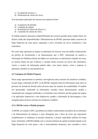 c) O capital de terceiros; e
d) Diminuição de valores do Ativo.
Já as principais aplicações de recursos nas empresas foram:
a) os prejuízos do período;
b) a redução de capital;
c) diminuição de valores do Passivo; e
d) o aumento de valores do Ativo.
O modelo proposto apresenta a disponibilização dos recursos gerados pelas citadas fontes em
direitos ainda não disponibilizados. Diferentemente da DOAR, apresenta dados concretos da
folga financeira de curto prazo, separando o ativo circulante em ativos monetários e não
monetários.
Por outro lado, apresenta as origens ou aplicações de recursos com um melhor conhecimento
da política de investimento e de financiamento que o DFC, fornecendo ao usuário a
informação da influência dessas atividades nos acréscimos ou decréscimos líquidos de caixa,
ao mesmo tempo em que evidencia a variação destes recursos em ativos não monetários.
Assim, o usuário da informação poderá saber, com maior clareza, como a empresa se
apresenta e predizer as suas perspectivas.
4.3 Vantagens do Modelo Proposto
Neste artigo apresentaram-se opiniões e divergências entre correntes de estudiosos contábeis,
no que tange a utilização da DFC ou da DOAR, enquanto fonte de informações mais úteis ao
processo de tomada de decisão pelos diversos tipos de usuários da contabilidade. O modelo
ora apresentado, unificando as informações contidas nessas demonstrações, propõe a
manutenção das vantagens atribuídas e, ao distribuir esses informes em dois grupos de origens
e de aplicações disponíveis e não disponíveis, propõe a eliminação de desvantagens a elas
arrogadas pelas diversas correntes de estudiosos contábeis.
4.3.1. DOAR versus o Modelo proposto
A DOAR, em relação à DFC, possibilita um melhor conhecimento da política de investimento
e de financiamento da empresa, é mais abrangente que o fluxo de caixa, por representar
completamente as mudanças na posição financeira e possuir capacidade analítica de longo
prazo. Entretanto a DOAR trabalha com o conceito abstrato de capital circulante líquido ou de
folga financeira de curto prazo e não é essencialmente financeira, pois considera o ativo
 