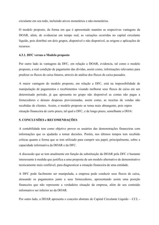 circulante em seu todo, incluindo ativos monetários e não-monetários.
O modelo proposto, da forma em que é apresentado mantém as respectivas vantagens da
DOAR, além, de evidenciar em tempo real, as variações ocorridas no capital circulante
líquido, pois distribui em dois grupos, disponível e não disponível, as origens e aplicações de
recursos.
4.3.1. DFC versus o Modelo proposto
Por outro lado às vantagens da DFC, em relação a DOAR, evidencia, tal como o modelo
proposto, a real condição de pagamento das dívidas, assim como, informações relevantes para
predizer os fluxos de caixa futuros, através de análise dos fluxos de caixa passados.
A maior vantagem do modelo proposto, em relação a DFC, está na impossibilidade de
manipulação de pagamentos e recebimentos visando melhorar seus fluxos de caixa em um
determinado período, já que apresenta no grupo não disponível as contas não pagas a
fornecedores e demais despesas provisionadas, assim como, as receitas de vendas não
recebidas de clientes. Assim, o modelo proposto se torna mais abrangente, pois representa a
situação financeira de curto prazo, tal qual a DFC, e de longo prazo, semelhante a DOAR.
5. CONCLUSÕES e RECOMENDAÇÕES
A contabilidade tem como objetivo prover os usuários das demonstrações financeiras com
informações que os ajudarão a tomar decisões. Porém, nos últimos tempos tem recebido
críticas quanto a forma que se tem utilizado para cumprir seu papel, principalmente, sobre a
capacidade informativa da DOAR e da DFC.
A discussão que se tem atualmente em função da substituição da DOAR pela DFC é bastante
interessante à medida que justifica a uma proposta de um modelo alternativo de demonstrativo
tecnicamente mais confiável, para diagnosticar a situação financeira de uma entidade.
A DFC pode facilmente ser manipulada, a empresa pode conduzir seus fluxos de caixa,
atrasando os pagamentos junto a seus fornecedores, apresentando assim uma posição
financeira que não represente a verdadeira situação da empresa, além de seu conteúdo
informativo ser inferior ao da DOAR.
Por outro lado, a DOAR apresenta o conceito abstrato de Capital Circulante Líquido – CCL -
 