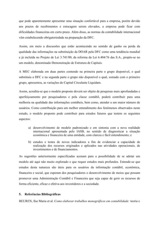 que pode aparentemente apresentar uma situação confortável para a empresa, porém devido
aos prazos de recebimentos e estocagem serem elevados, a empresa pode ficar com
dificuldades financeiras em curto prazo. Além disso, as normas da contabilidade internacional
vêm estabelecendo obrigatoriedade na preparação da DFC.
Assim, em meio a discussões que estão acontecendo no sentido de ganho ou perda da
qualidade das informações na substituição da DOAR pela DFC como uma tendência mundial
e já incluída no Projeto de Lei 3.741/00, da reforma da Lei 6.404/76 das S.A., propôs-se no
um modelo, denominado Demonstração de Estrutura de Capitais.
A MEC elaborada em duas partes contendo na primeira parte o grupo disponível, o qual
substituiu a DFC e na segunda parte o grupo não disponível o qual, somado com o primeiro
grupo, apresentou, as variações do Capital Circulante Liquidam.
Assim, acredita-se que o modelo proposto deverá ser objeto de pesquisas mais aprofundadas e
aperfeiçoamento por pesquisadores e pela classe contábil, poderá contribuir para uma
melhoria na qualidade das informações contábeis, bem como, atender a um maior número de
usuários. Como contribuição para um melhor entendimento dos fenômenos observados neste
estudo, o modelo proposto pode contribuir para estudos futuros que testem os seguintes
aspectos:
a) desenvolvimento de modelo padronizado e em sintonia com a nova realidade
internacional apresentada pelo IASB, no sentido de diagnosticar a situação
econômica e financeira de uma entidade, com clareza e fácil entendimento; e
b) estudos e testes de novos indicadores a fim de evidenciar a capacidade de
realização dos recursos originados e aplicados nas atividades operacionais, de
investimentos e de financiamentos.
As sugestões anteriormente especificadas acenam para a possibilidade de se adotar um
modelo até aqui não muito explorado e que requer estudos mais profundos. Entende-se que
estudos desta natureza são úteis para os usuários da informação contábil, econômica,
financeira e social, que esperam dos pesquisadores o desenvolvimento de meios que possam
promover uma Administração Contábil e Financeira que seja capaz de gerir os recursos de
forma eficiente, eficaz e efetiva aos investidores e a sociedade.
5. Referências Bibliográficas
BEUREN, Ilse Maria et al. Como elaborar trabalhos monográficos em contabilidade: teoria e
 