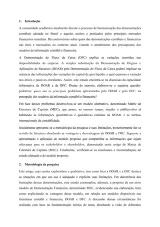 1. Introdução
A comunidade acadêmica atualmente discute o processo de harmonização das demonstrações
contábeis adotada no Brasil e aqueles aceitos e praticados pelos principais mercados
financeiros mundiais. Há controvérsias sobre quais das demonstrações contábeis e financeiras
são úteis e necessárias no contexto atual, visando o atendimento dos pressupostos dos
usuários da informação contábil e financeira.
A Demonstração do Fluxo de Caixa (DFC) explica as variações ocorridas nas
disponibilidades da empresa. A simples substituição da Demonstração de Origens e
Aplicações de Recursos (DOAR) pela Demonstração do Fluxo de Caixa poderá implicar na
renúncia das informações das variações do capital de giro líquido, a qual expressa a variação
nos ativos e passivos circulantes. Assim, este estudo encontra-se na discussão da capacidade
informativa da DOAR e da DFC. Diante do exposto, elaborou-se a seguinte questão-
problema: quais são os principais problemas apresentados pela DOAR e pela DFC, na
percepção dos usuários da informação contábil e financeira?
Em face desses problemas desenvolveu-se um modelo alternativo, denominado Matriz de
Estrutura de Capitais (MEC), que possa, ao mesmo tempo, atender o público-alvo já
habituado às informações quantitativas e qualitativas contidas na DOAR, e as normas
internacionais de contabilidade.
Inicialmente apresenta-se a metodologia da pesquisa e suas limitações, posteriormente faz-se
revisão de literatura abordando as vantagens e desvantagens da DOAR e DFC. Segue-se a
apresentação e aplicação do modelo proposto que compartilha as informações que sejam
relevantes para os stakeholders e shareholders, denominado neste artigo de Matriz de
Estrutura de Capitais (MEC). Finalmente, verificam-se as conclusões e recomendações do
estudo efetuado e do modelo proposto.
2. Metodologia da pesquisa
Este artigo, cujo caráter exploratório e qualitativo, tem como foco a DOAR e a DFC destaca
as situações em que seu uso é adequado e explicita suas limitações. Em decorrência das
limitações dessas demonstrações, este estudo contemplou, ademais, a proposta de um novo
modelo de Demonstração Financeira, denominado MEC, evidenciando sua elaboração, bem
como explicitando as vantagens desse modelo, em relação aos modelos disponíveis nas
literaturas contábil e financeira, DOAR e DFC. A discussão dessas circunstâncias foi
realizada com base na fundamentação teórica do tema, abordando a visão de diferentes
 