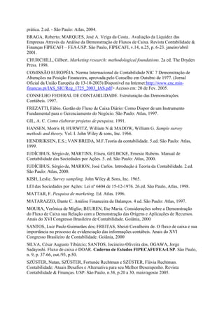prática. 2.ed. - São Paulo: Atlas, 2004.
BRAGA, Roberto; MARQUES, José A. Veiga da Costa.. Avaliação da Liquidez das
Empresas Através da Análise da Demonstração de Fluxos de Caixa. Revista Contabilidade &
Finanças FIPECAFI – FEA-USP. São Paulo, FIPECAFI, v.14, n.25, p. 6-23. janeiro/abril
2001.
CHURCHILL, Gilbert. Marketing research: methodological foundations. 2a ed. The Dryden
Press. 1998.
COMISSÃO EUROPÉIA. Norma Internacional de Contabilidade NIC 7 Demonstração de
Alterações na Posição Financeira, aprovada pelo Conselho em Outubro de 1977. (Jornal
Oficial da União Européia de 13-10-2003) Disponível na Internet:http://www.cnc.min-
financas.pt/IAS_SIC/Reg_1725_2003_IAS.pdf> Acesso em: 20 de Fev. 2005.
CONSELHO FEDERAL DE CONTABILIDADE. Estruturação das Demonstrações
Contábeis. 1997.
FREZATTI, Fábio. Gestão do Fluxo de Caixa Diário: Como Dispor de um Instrumento
Fundamental para o Gerenciamento do Negócio. São Paulo: Atlas, 1997.
GIL, A. C. Como elaborar projetos de pesquisa. 1991.
HANSEN, Morris H; HURWITZ, William N & MADOW, William G. Sample survey
methods and theory. Vol. I. John Wiley & sons, Inc. 1966.
HENDRIKSEN, E.S.; VAN BREDA, M.F.Teoria da contabilidade. 5.ed. São Paulo: Atlas,
1999.
IUDÍCIBUS, Sérgio de, MARTINS, Eliseu, GELBCKE, Ernesto Rubens. Manual de
Contabilidade das Sociedades por Ações. 5. ed. São Paulo: Atlas, 2000.
IUDÍCIBUS, Sérgio de, MARION, José Carlos. Introdução à Teoria da Contabilidade. 2.ed.
São Paulo: Atlas, 2000.
KISH, Leslie. Survey sampling. John Wiley & Sons, Inc. 1965.
LEI das Sociedades por Ações: Lei nº 6404 de 15-12-1976. 26.ed. São Paulo, Atlas, 1998.
MATTAR, F. Pesquisa de marketing. Ed. Atlas. 1996.
MATARAZZO, Dante C. Análise Financeira de Balanços. 4 ed. São Paulo: Atlas, 1997.
MOURA, Verônica de Miglio; BEUREN, Ilse Maria. Considerações sobre a Demonstração
do Fluxo de Caixa sua Relação com a Demonstração das Origens e Aplicações de Recursos.
Anais do XVI Congresso Brasileiro de Contabilidade. Goiânia, 2000
SANTOS, Luiz Paulo Guimarães dos; FREITAS, Sheizi Cavalheira de. O fluxo de caixa e sua
importância no processo de evidenciação das informações contábeis. Anais do XVI
Congresso Brasileiro de Contabilidade. Goiânia, 2000
SILVA, César Augusto Tibúrcio; SANTOS, Jocineiro Oliveira dos, OGAWA, Jorge
Sadayoshi. Fluxo de caixa e DOAR. Caderno de Estudos FIPECAFI/FEA-USP. São Paulo,
n. 9, p. 37-66, out./93, p.50.
SZÜSTER, Natan, SZÜSTER, Fortunée Rechtman e SZÜSTER, Flávia Rechtman.
Contabilidade: Atuais Desafios e Alternativa para seu Melhor Desempenho. Revista
Contabilidade & Finanças. USP. São Paulo, n.38, p.20 a 30, maio/agosto 2005.
 