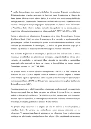A escolha da amostragem com a qual se trabalhou foi uma etapa de grande importância no
delineamento desta pesquisa, posto que este fator seja capaz de determinar a validade dos
dados obtidos. Muito se discute sobre a decisão de se realizar uma amostragem probabilística
e não probabilística, considerando fatores como confiabilidade dos dados, disponibilidade de
recursos e adequação à situação da pesquisa. Neste sentido, sua premissa básica fundamenta-
se "à coleta de dados relativos a alguns elementos da população e a sua análise, que pode
proporcionar informações relevantes sobre toda a população". (MATTAR, 1996, p. 128).
Dentre os elementos do planejamento de pesquisa está o plano de amostragem. Segundo
Schiffman e Kanuk (2000), um plano de amostragem deve responder às seguintes questões:
quem pesquisar (unidade de amostragem); quantos pesquisar (o tamanho da amostra); e como
selecionar (o procedimento da amostragem). A decisão de quem pesquisar exige que o
universo seja definido de modo que uma amostra adequada possa ser selecionada.
Para a escolha do processo de amostragem, o pesquisador deve levar em conta o tipo de
pesquisa, a acessibilidade aos elementos da população, a disponibilidade ou não de ter os
elementos da população, a representatividade desejada ou necessária, a oportunidade
apresentada pela ocorrência de fatos ou eventos, a disponibilidade de tempo, recursos
financeiros e humanos etc. (MATTAR, 1996).
No presente estudo os dados coletados restringiram-se a DOAR e a DFC relativas aos
exercícios de 2003 e 2004 da empresa Sadia S/A. Entende-se que esta empresa se constitui
como elemento capaz de representar de forma adequada o universo composto pelas empresas
nacionais que utilizam o DOAR e o DFC, portanto ideais para também se aplicar à elaboração
do modelo proposto (MEC).
Entendeu-se aqui, que os relatórios contábeis estudados de uma forma geral, em seu conjunto,
formam uma grande base de dados que pode ser utilizada de forma flexível, e, portanto,
podem ter interpretações diferentes. Os relatórios contábeis, considerados individualmente,
possuem objetivos específicos, e nem sempre evidenciam com suficiente clareza as situações
econômicas, financeiras, patrimoniais e sociais de uma empresa.
No presente artigo selecionou-se a empresa em que foi aplicado o modelo proposto, e
entendida, dentro do universo não probabilístico, como amostra intencional ou por
julgamento. "A característica chave da amostragem por julgamento é que os elementos da
população são selecionados intencionalmente. Esta seleção é feita considerando que a amostra
 