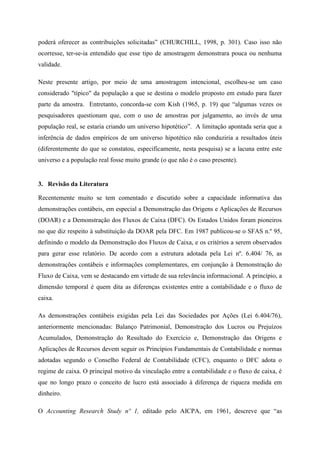 poderá oferecer as contribuições solicitadas” (CHURCHILL, 1998, p. 301). Caso isso não
ocorresse, ter-se-ia entendido que esse tipo de amostragem demonstrara pouca ou nenhuma
validade.
Neste presente artigo, por meio de uma amostragem intencional, escolheu-se um caso
considerado "típico" da população a que se destina o modelo proposto em estudo para fazer
parte da amostra. Entretanto, concorda-se com Kish (1965, p. 19) que “algumas vezes os
pesquisadores questionam que, com o uso de amostras por julgamento, ao invés de uma
população real, se estaria criando um universo hipotético”. A limitação apontada seria que a
inferência de dados empíricos de um universo hipotético não conduziria a resultados úteis
(diferentemente do que se constatou, especificamente, nesta pesquisa) se a lacuna entre este
universo e a população real fosse muito grande (o que não é o caso presente).
3. Revisão da Literatura
Recentemente muito se tem comentado e discutido sobre a capacidade informativa das
demonstrações contábeis, em especial a Demonstração das Origens e Aplicações de Recursos
(DOAR) e a Demonstração dos Fluxos de Caixa (DFC). Os Estados Unidos foram pioneiros
no que diz respeito à substituição da DOAR pela DFC. Em 1987 publicou-se o SFAS n.º 95,
definindo o modelo da Demonstração dos Fluxos de Caixa, e os critérios a serem observados
para gerar esse relatório. De acordo com a estrutura adotada pela Lei nº. 6.404/ 76, as
demonstrações contábeis e informações complementares, em conjunção à Demonstração do
Fluxo de Caixa, vem se destacando em virtude de sua relevância informacional. A princípio, a
dimensão temporal é quem dita as diferenças existentes entre a contabilidade e o fluxo de
caixa.
As demonstrações contábeis exigidas pela Lei das Sociedades por Ações (Lei 6.404/76),
anteriormente mencionadas: Balanço Patrimonial, Demonstração dos Lucros ou Prejuízos
Acumulados, Demonstração do Resultado do Exercício e, Demonstração das Origens e
Aplicações de Recursos devem seguir os Princípios Fundamentais de Contabilidade e normas
adotadas segundo o Conselho Federal de Contabilidade (CFC), enquanto o DFC adota o
regime de caixa. O principal motivo da vinculação entre a contabilidade e o fluxo de caixa, é
que no longo prazo o conceito de lucro está associado à diferença de riqueza medida em
dinheiro.
O Accounting Research Study nº 1, editado pelo AICPA, em 1961, descreve que “as
 