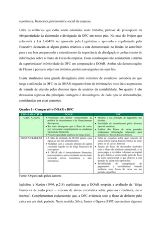 econômica, financeira, patrimonial e social da empresa.
Entre os relatórios que estão sendo estudados neste trabalho, parte-se do pressuposto da
obrigatoriedade da elaboração e divulgação da DFC em nosso país. No caso do Projeto que
reformula a Lei 6.404/76 ser aprovado pelo Legislativo e aprovado e regulamento pelo
Executivo destacam-se alguns pontos relativos a esta demonstração no intuito de contribuir
para a sua boa compreensão e entendimento da importância da divulgação e conhecimento de
informações sobre o Fluxo de Caixa da empresa. Essas constatações não consideram o mérito
da superioridade/ inferioridade da DFC em comparação a DOAR. Ambas são demonstrações
de Fluxos e possuem objetivos distintos, porém convergentes em seus fins.
Existe atualmente uma grande divergência entre correntes de estudiosos contábeis no que
tange a utilização da DFC ou da DOAR enquanto fonte de informações mais úteis ao processo
de tomada de decisão pelos diversos tipos de usuários da contabilidade. No quadro 1 são
destacadas algumas das principais vantagens e desvantagens, de cada tipo de demonstração,
consideradas por estas correntes.
Quadro 1 - Comparativo DOAR e DFC
COMPARATIVO DOAR DFC
VANTAGENS  Possibilitar um melhor conhecimento da
política de investimento e de financiamento
da empresa;
 Ser mais abrangente que o fluxo de caixa,
por representar completamente as mudanças
na posição financeira;
 Possuir capacidade analítica de longo prazo.
 Mostrar a real condição de pagamento das
dívidas;
 Facilidade de entendimento pelos diversos
tipos de usuários;
 Análise dos fluxos de caixa passados
evidenciam informações relevantes para
predizer os fluxos de caixa futuros.
DESVANTAGENS  A falta de utilidade da DOAR parece estar
ligada ao seu não entendimento;
 Trabalhar com o conceito abstrato de capital
circulante líquido ou de folga financeira de
curto prazo;
 A DOAR não é essencialmente financeira,
pois considera o ativo circulante em seu todo,
incluindo ativos monetários e não-
monetários.
 Falta de consenso sobre qual conceito de
caixa utilizar (caixa, bancos e títulos de curto
prazo ou só caixa e bancos);
 Junção do fluxo de dividendos recebidos
com o fluxo da atividade operacional, e os
juros pagos e recebidos referentes ao capital
de giro define-se como sendo parte do fluxo
de caixa operacional, o que distorce a real
geração de caixa pelas operações;
 Possibilidade de manipulação de
pagamentos e recebimentos visando
melhorar seus fluxos de caixa em um
período específico.
Fonte: Organizado pelos autores
Iudícibus e Marion (1999, p.218) explicitam que a DOAR propicia a avaliação da “folga
financeira de curto prazo – excesso de ativos circulantes sobre passivos circulantes, ou o
inverso”. Complementam esclarecendo que, a DFC evidencia todo o fluxo de dinheiro pelo
caixa em um dado período. Neste sentido, Silva, Santos e Ogawa (1993) apresentam algumas
 