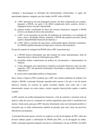 vantagens e desvantagens na utilização das demonstrações referenciadas. A seguir são
apresentadas algumas vantagens, por eles citadas, da DFC sobre a DOAR:
a) a DFC apresenta-se em uma linguagem comum e de fácil compreensão aos usuários,
enquanto a DOAR, em geral, é de difícil compreensão pelos usuários, devido a
linguagem técnica com que é apresentada;
b) propicia melhor visualização do fluxo dos recursos financeiros, enquanto a DOAR
envolve a avaliação de ativos não-monetários;
c) a DFC se faz necessária na previsão de problemas de insolvência e na avaliação de
riscos, caixa e dividendos futuros, enquanto a DOAR não propicia previsões futuras
quanto a disponibilidade financeira da empresa; e
d) a DFC utiliza o conceito de curto prazo, evidenciando apenas elementos monetários.
Já a DOAR engloba elementos de longo prazo, inclusive não-monetários.
No que diz respeito às vantagens da DOAR sobre a DFC mencionam que:
a) a DOAR fornece informações que não constam em outras demonstrações, além de
apresentar maior volume de informações que a DFC;
b) possibilita melhor conhecimento da política de investimentos e financiamentos da
empresa;
c) é mais abrangente, pois representa as mutações na posição financeira como um todo,
enquanto a DFC não apresenta informações relacionadas a negociações financeiras a
longo prazo; e
d) possui maior capacidade analítica no longo prazo.
Silva, Santos e Ogawa (1993) ressaltam que a DFC não elimina problemas de inflação. Em
relação a DOAR, a principal limitação apontada pelos autores é de que o uso da mesma
baseia-se somente no conceito de capital circulante líquido, bem como não é uma
demonstração comum em outros países, mesmo naqueles desenvolvidos quanto a matéria
contábil.
A DFC permite um melhor planejamento financeiro, a fim de controlar o momento certo de
aplicar a sobra de caixa ou o momento de contrair empréstimos para cobrir a insuficiência do
mesmo. Ainda assim, para que a DFC funcione eficazmente como um instrumento preditivo é
necessário que se tenha conhecimento também do passado, para estar ciente das prováveis
deficiências nas projeções.
A principal discussão parece consistir na exigência ou não da divulgação da DFC, além dos
diversos debates quanto a substituição da DOAR pela DFC, ou da divulgação de ambas.
Sendo o principal argumento daqueles favoráveis a substituição o de que a DOAR é de difícil
 