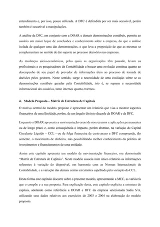 entendimento e, por isso, pouco utilizada. A DFC é defendida por ser mais acessível, porém
também é suscetível a manipulações.
A análise da DFC, em conjunto com a DOAR e demais demonstrações contábeis, permite ao
usuário um maior leque de conclusões e conhecimento sobre a empresa, do que a análise
isolada de qualquer uma das demonstrações, o que leva a proposição de que as mesmas se
complementam no sentido de dar suporte ao processo decisório nas empresas.
As mudanças sócio-econômicas, pelas quais as organizações têm passado, levam os
profissionais e os pesquisadores de Contabilidade a buscar uma evolução contínua quanto ao
desempenho de seu papel de provedor de informações úteis ao processo de tomada de
decisões pelos gestores. Neste sentido, surge a necessidade de uma avaliação sobre se as
demonstrações contábeis geradas pela Contabilidade, isto é, se suprem a necessidade
informacional dos usuários, tanto internos quanto externos.
4. Modelo Proposto – Matriz de Estrutura de Capitais
O motivo central do modelo proposto é apresentar um relatório que visa a mostrar aspectos
financeiros de uma Entidade, porém, de um ângulo distinto daquele da DOAR e da DFC.
Enquanto a DOAR apresenta a movimentação ocorrida nos recursos e aplicações permanentes
ou de longo prazo e, como conseqüência o impacto, porém abstrato, na variação do Capital
Circulante Líquido – CCL - ou de folga financeira de curto prazo a DFC compreende, tão
somente, o movimento de dinheiro, não possibilitando melhor conhecimento da política de
investimentos e financiamentos de uma entidade.
Assim este capítulo apresenta um modelo de movimentação financeiro, ora denominado
“Matriz de Estrutura de Capitais”. Neste modelo associa num único relatório as informações
referentes à variação do disponível, em harmonia com as Normas Internacionais de
Contabilidade, e a variação das demais contas circulantes espelhada pela variação do CCL.
Desta forma este capítulo discorre sobre o presente modelo, apresentando a MEC, as variáveis
que o compõe e a sua proposta. Para explicação desta, este capítulo explicita a estrutura de
capitais, adotando como referência a DOAR e DFC da empresa selecionada Sadia S/A,
utilizando seus dados relativos aos exercícios de 2003 e 2004 na elaboração do modelo
proposto.
 