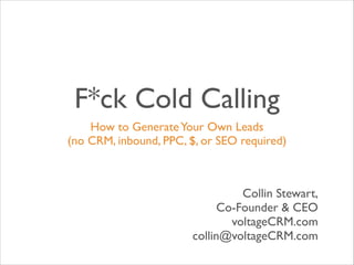 F*ck Cold Calling
How to Generate Your Own Leads 	

(no CRM, inbound, PPC, $, or SEO required)

Collin Stewart,	

Co-Founder & CEO	

voltageCRM.com	

collin@voltageCRM.com

 