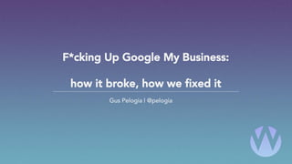 F*cking Up Google My Business:
how it broke, how we fixed it
Gus Pelogia | @pelogia
 