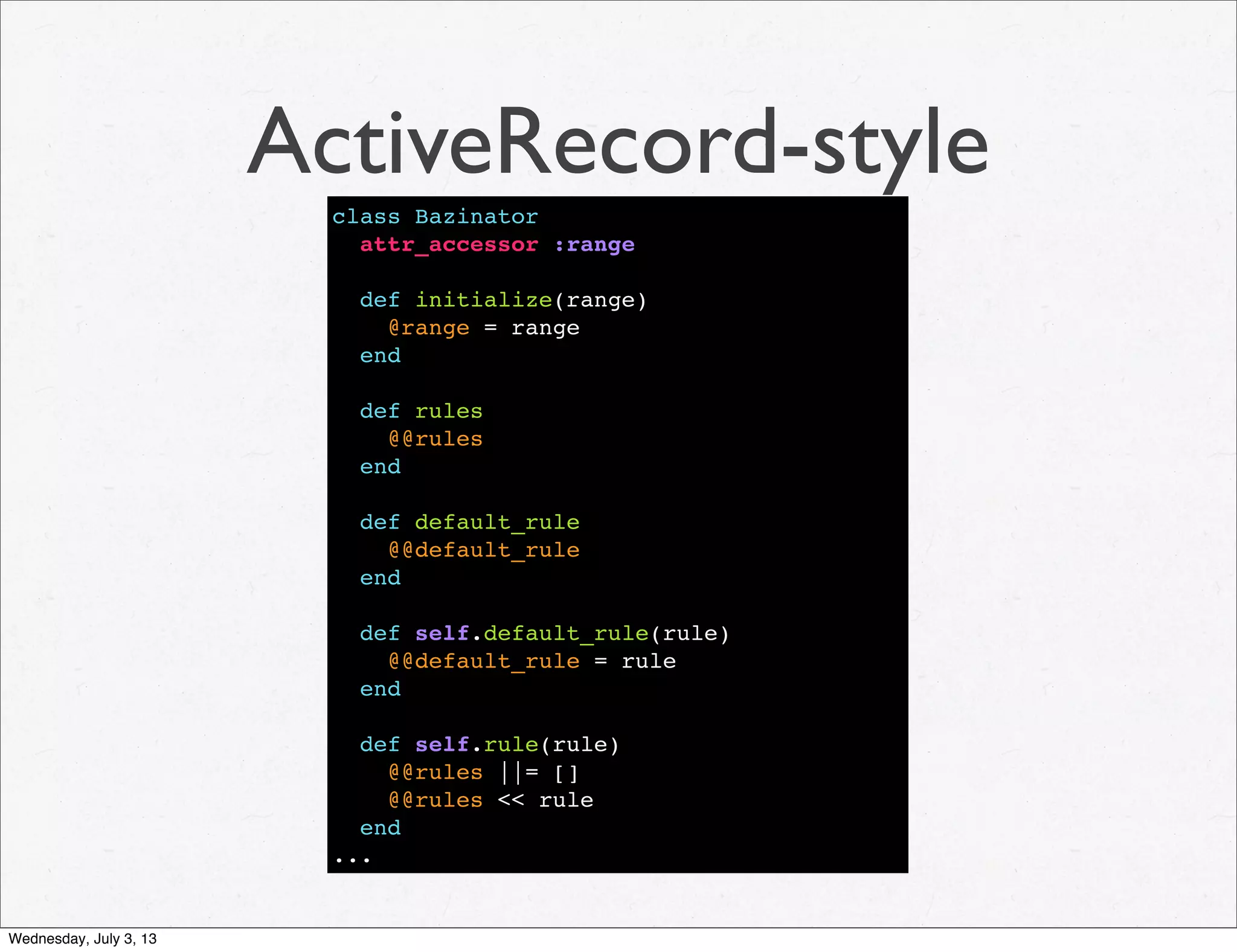 ActiveRecord-style
class Bazinator
attr_accessor :range
def initialize(range)
@range = range
end
def rules
@@rules
end
def default_rule
@@default_rule
end
def self.default_rule(rule)
@@default_rule = rule
end
def self.rule(rule)
@@rules ||= []
@@rules << rule
end
...
Wednesday, July 3, 13
 