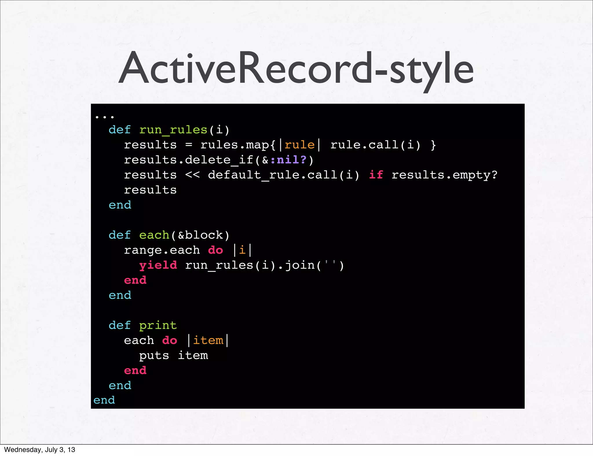 ActiveRecord-style
...
def run_rules(i)
results = rules.map{|rule| rule.call(i) }
results.delete_if(&:nil?)
results << default_rule.call(i) if results.empty?
results
end
def each(&block)
range.each do |i|
yield run_rules(i).join('')
end
end
def print
each do |item|
puts item
end
end
end
Wednesday, July 3, 13
 