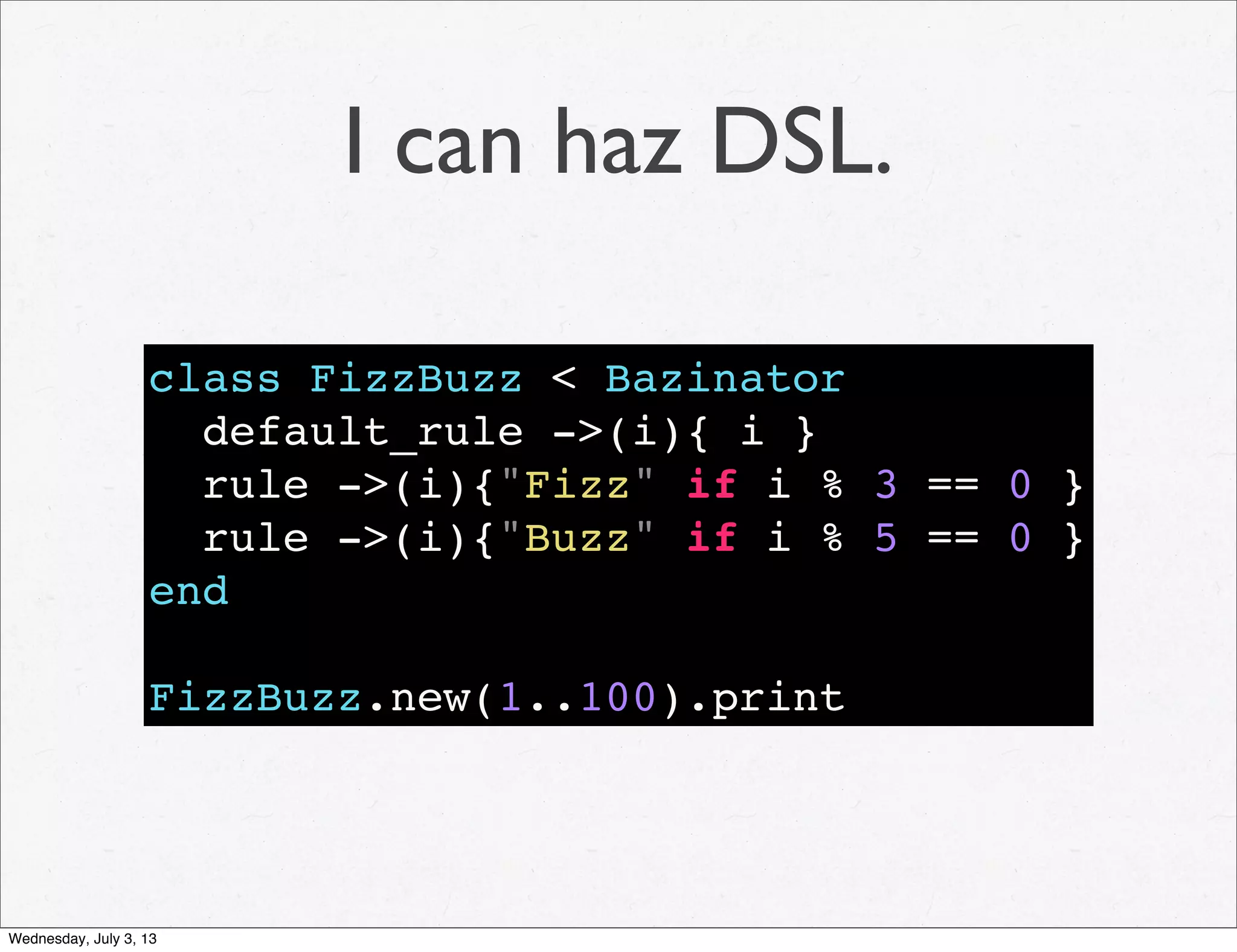 I can haz DSL.
class FizzBuzz < Bazinator
default_rule ->(i){ i }
rule ->(i){"Fizz" if i % 3 == 0 }
rule ->(i){"Buzz" if i % 5 == 0 }
end
FizzBuzz.new(1..100).print
Wednesday, July 3, 13
 