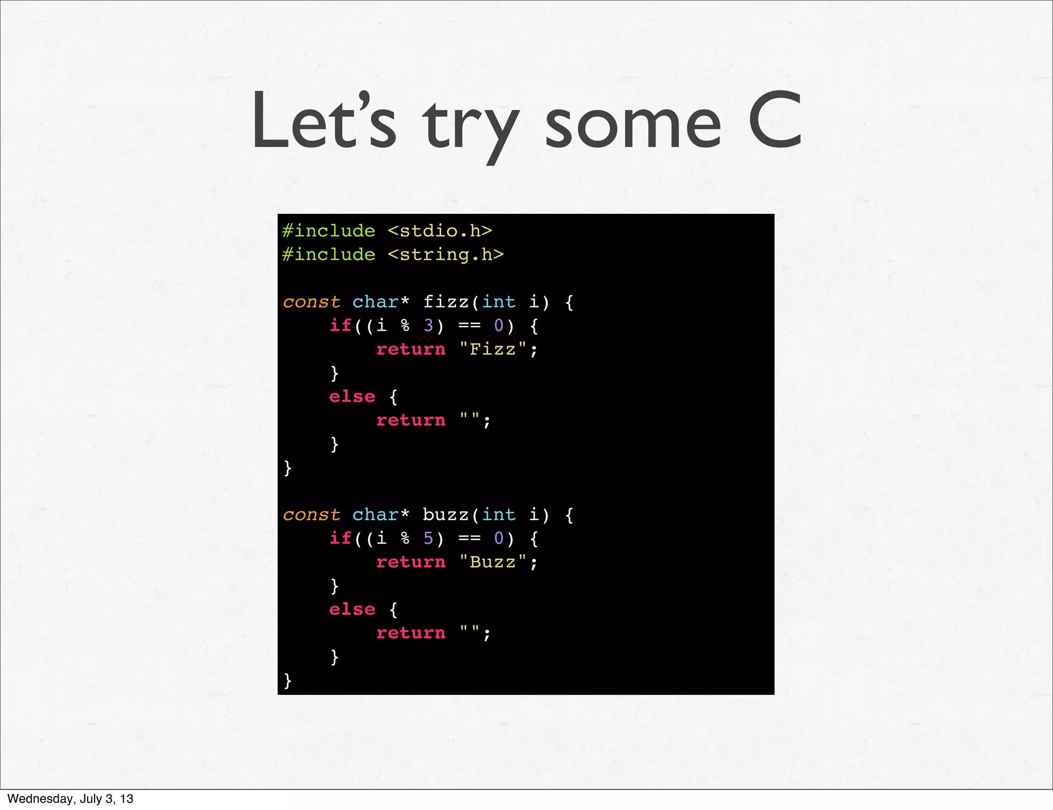 Let’s try some C
#include <stdio.h>
#include <string.h>
const char* fizz(int i) {
if((i % 3) == 0) {
return "Fizz";
}
else {
return "";
}
}
const char* buzz(int i) {
if((i % 5) == 0) {
return "Buzz";
}
else {
return "";
}
}
Wednesday, July 3, 13
 